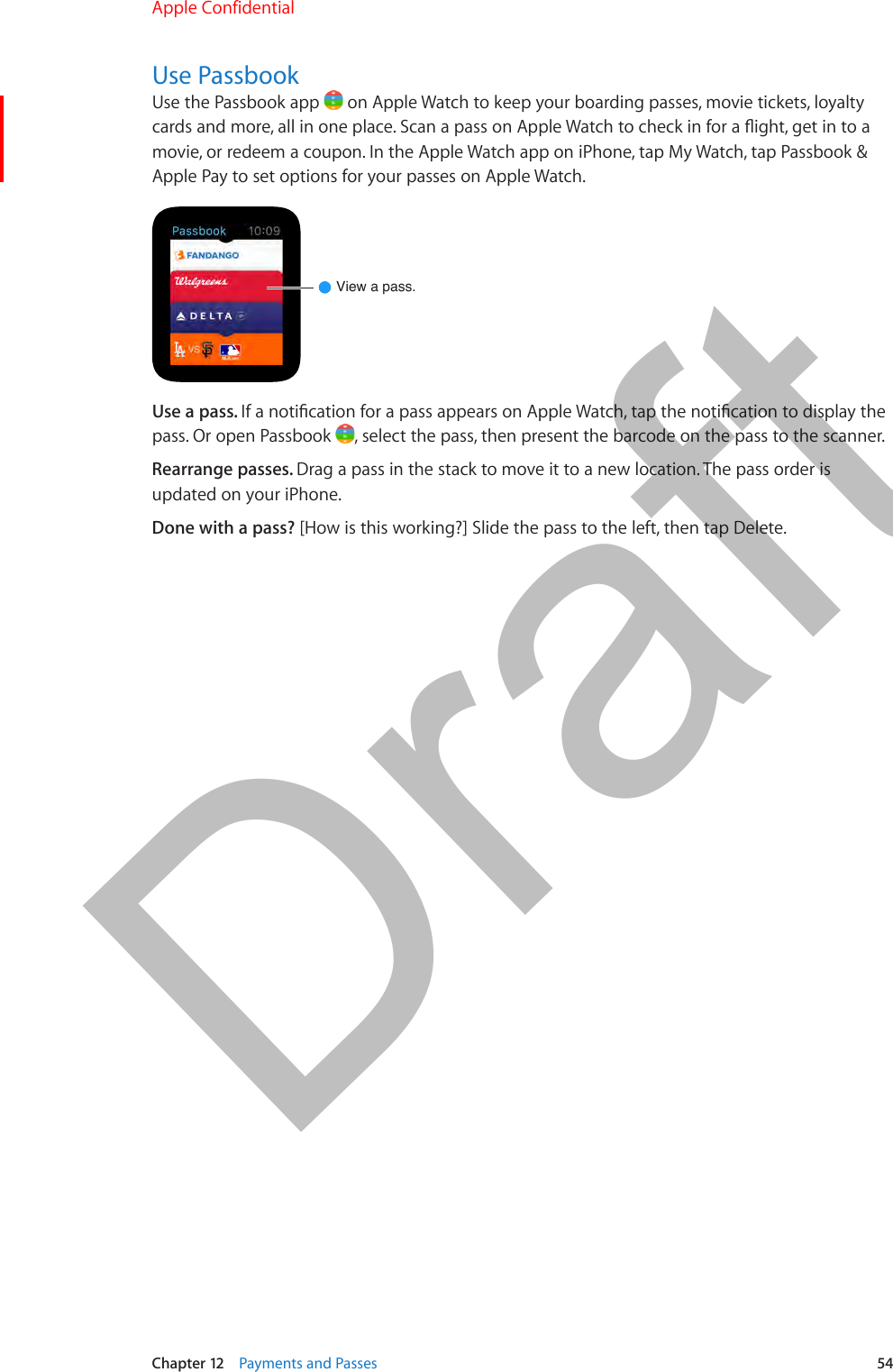 Chapter 12    Payments and Passes  54Use PassbookUse the Passbook app   on Apple Watch to keep your boarding passes, movie tickets, loyalty cards and more, all in one place. Scan a pass on Apple Watch to check in for a ight, get in to a movie, or redeem a coupon. In the Apple Watch app on iPhone, tap My Watch, tap Passbook &amp; Apple Pay to set options for your passes on Apple Watch.View a pass.Use a pass. If a notication for a pass appears on Apple Watch, tap the notication to display the pass. Or open Passbook  , select the pass, then present the barcode on the pass to the scanner.Rearrange passes. Drag a pass in the stack to move it to a new location. The pass order is updated on your iPhone.Done with a pass? [How is this working?] Slide the pass to the left, then tap Delete.Apple Confidential  100% resize factorDraft