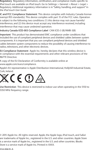 Regulatory  Regulatory information, certication, and compliance marks specic to iPod touch are available on iPod touch. Go to Settings &gt; General &gt; About &gt; Legal &gt; Regulatory. Additional regulatory information is in “Safety, handling, and support” in the iPod touch User Guide. IC and FCC Compliance Statement  This device complies with Industry Canada license-exempt RSS standard(s). This device complies with part 15 of the FCC rules. Operation is subject to the following two conditions: (1) this device may not cause harmful interference, and (2) this device must accept any interference received, including interference that may cause undesired operation.Industry Canada ICES-003 Compliance Label  CAN ICES-3 (B)/NMB-3(B)Important:  This product has demonstrated EMC compliance under conditions that included the use of compliant peripheral devices and shielded cables between system components. It is important that you use compliant peripheral devices and shielded cables between system components to reduce the possibility of causing interference to radios, televisions, and other electronic devices.EU Compliance Statement  Apple Inc. hereby declares that this wireless device is in compliance with the essential requirements and other relevant provisions of the R&amp;TTE Directive.A copy of the EU Declaration of Conformity is available online at  www.apple.com/euro/compliance.Apple’s EU representative is Apple Distribution International, Hollyhill Industrial Estate, Cork, Ireland. Use Restriction  This device is restricted to indoor use when operating in the 5150 to 5350 MHz frequency range.© 2015 Apple Inc. All rights reserved. Apple, the Apple logo, iPod touch, and Safari are trademarks of Apple Inc., registered in the U.S. and other countries. Apple Store is a service mark of Apple Inc., registered in the U.S. and other countries. iBooks Store is a service mark of Apple Inc. Printed in XXXX.034-00635-A 