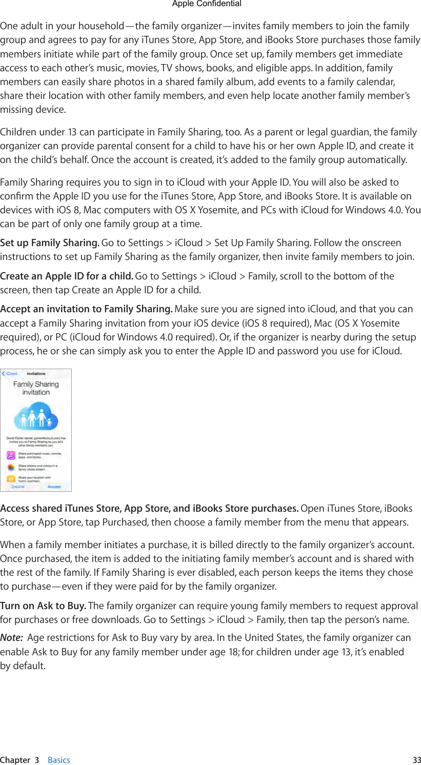 Chapter  3    Basics  33One adult in your household—the family organizer—invites family members to join the family group and agrees to pay for any iTunes Store, App Store, and iBooks Store purchases those family members initiate while part of the family group. Once set up, family members get immediate access to each other’s music, movies, TV shows, books, and eligible apps. In addition, family members can easily share photos in a shared family album, add events to a family calendar, share their location with other family members, and even help locate another family member’s missing device.Children under 13 can participate in Family Sharing, too. As a parent or legal guardian, the family organizer can provide parental consent for a child to have his or her own Apple ID, and create it on the child’s behalf. Once the account is created, it’s added to the family group automatically.Family Sharing requires you to sign in to iCloud with your Apple ID. You will also be asked to conrmtheAppleIDyouusefortheiTunesStore,AppStore,andiBooksStore.Itisavailableondevices with iOS 8, Mac computers with OS X Yosemite, and PCs with iCloud for Windows 4.0. You can be part of only one family group at a time.Set up Family Sharing. Go to Settings &gt; iCloud &gt; Set Up Family Sharing. Follow the onscreen instructions to set up Family Sharing as the family organizer, then invite family members to join.Create an Apple ID for a child. Go to Settings &gt; iCloud &gt; Family, scroll to the bottom of the screen, then tap Create an Apple ID for a child.Accept an invitation to Family Sharing. Make sure you are signed into iCloud, and that you can accept a Family Sharing invitation from your iOS device (iOS 8 required), Mac (OS X Yosemite required), or PC (iCloud for Windows 4.0 required). Or, if the organizer is nearby during the setup process, he or she can simply ask you to enter the Apple ID and password you use for iCloud.Access shared iTunes Store, App Store, and iBooks Store purchases. Open iTunes Store, iBooks Store, or App Store, tap Purchased, then choose a family member from the menu that appears.When a family member initiates a purchase, it is billed directly to the family organizer’s account. Once purchased, the item is added to the initiating family member’s account and is shared with the rest of the family. If Family Sharing is ever disabled, each person keeps the items they chose to purchase—even if they were paid for by the family organizer.Turn on Ask to Buy. The family organizer can require young family members to request approval for purchases or free downloads. Go to Settings &gt; iCloud &gt; Family, then tap the person’s name.Note:  Age restrictions for Ask to Buy vary by area. In the United States, the family organizer can enable Ask to Buy for any family member under age 18; for children under age 13, it’s enabled by default.Apple Confidential