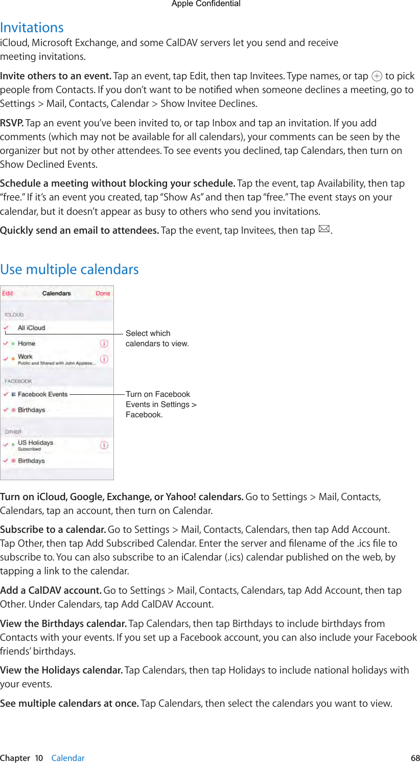 Chapter  10    Calendar  68InvitationsiCloud, Microsoft Exchange, and some CalDAV servers let you send and receive meeting invitations.Invite others to an event. Tap an event, tap Edit, then tap Invitees. Type names, or tap   to pick peoplefromContacts.Ifyoudon’twanttobenotiedwhensomeonedeclinesameeting,gotoSettings &gt; Mail, Contacts, Calendar &gt; Show Invitee Declines.RSVP. Tap an event you’ve been invited to, or tap Inbox and tap an invitation. If you add comments (which may not be available for all calendars), your comments can be seen by the organizer but not by other attendees. To see events you declined, tap Calendars, then turn on Show Declined Events.Schedule a meeting without blocking your schedule. Tap the event, tap Availability, then tap “free.” If it’s an event you created, tap “Show As” and then tap “free.” The event stays on your calendar, but it doesn’t appear as busy to others who send you invitations.Quickly send an email to attendees. Tap the event, tap Invitees, then tap  .Use multiple calendarsTurn on Facebook Events in Settings &gt; Facebook.Turn on Facebook Events in Settings &gt; Facebook.Select which calendars to view.Select which calendars to view.Turn on iCloud, Google, Exchange, or Yahoo! calendars. Go to Settings &gt; Mail, Contacts, Calendars, tap an account, then turn on Calendar.Subscribe to a calendar. Go to Settings &gt; Mail, Contacts, Calendars, then tap Add Account. TapOther,thentapAddSubscribedCalendar.Entertheserverandlenameofthe.icsletosubscribe to. You can also subscribe to an iCalendar (.ics) calendar published on the web, by tapping a link to the calendar.Add a CalDAV account. Go to Settings &gt; Mail, Contacts, Calendars, tap Add Account, then tap Other. Under Calendars, tap Add CalDAV Account.View the Birthdays calendar. Tap Calendars, then tap Birthdays to include birthdays from Contacts with your events. If you set up a Facebook account, you can also include your Facebook friends’ birthdays.View the Holidays calendar. Tap Calendars, then tap Holidays to include national holidays with your events.See multiple calendars at once. Tap Calendars, then select the calendars you want to view.Apple Confidential