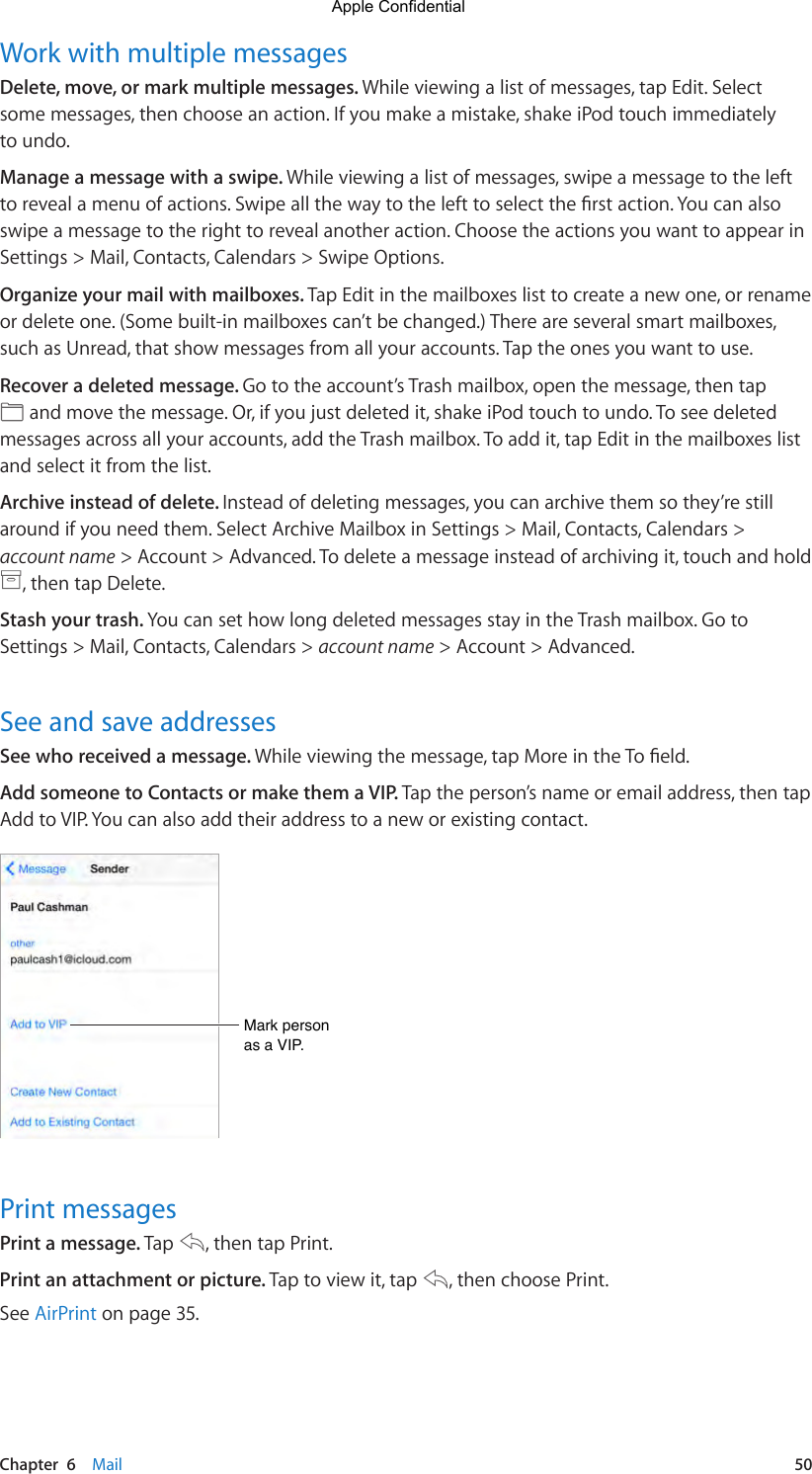 Chapter  6    Mail  50Work with multiple messagesDelete, move, or mark multiple messages. While viewing a list of messages, tap Edit. Select some messages, then choose an action. If you make a mistake, shake iPod touch immediately to undo.Manage a message with a swipe. While viewing a list of messages, swipe a message to the left torevealamenuofactions.Swipeallthewaytothelefttoselecttherstaction.Youcanalsoswipe a message to the right to reveal another action. Choose the actions you want to appear in Settings &gt; Mail, Contacts, Calendars &gt; Swipe Options.Organize your mail with mailboxes. Tap Edit in the mailboxes list to create a new one, or rename or delete one. (Some built-in mailboxes can’t be changed.) There are several smart mailboxes, such as Unread, that show messages from all your accounts. Tap the ones you want to use.Recover a deleted message. Go to the account’s Trash mailbox, open the message, then tap  and move the message. Or, if you just deleted it, shake iPod touch to undo. To see deleted messages across all your accounts, add the Trash mailbox. To add it, tap Edit in the mailboxes list and select it from the list.Archive instead of delete. Instead of deleting messages, you can archive them so they’re still around if you need them. Select Archive Mailbox in Settings &gt; Mail, Contacts, Calendars &gt; account name &gt; Account &gt; Advanced. To delete a message instead of archiving it, touch and hold , then tap Delete.Stash your trash. You can set how long deleted messages stay in the Trash mailbox. Go to Settings &gt; Mail, Contacts, Calendars &gt; account name &gt; Account &gt; Advanced.See and save addressesSee who received a message. Whileviewingthemessage,tapMoreintheToeld.Add someone to Contacts or make them a VIP. Tap the person’s name or email address, then tap Add to VIP. You can also add their address to a new or existing contact.Mark person as a VIP.Mark person as a VIP.Print messagesPrint a message. Tap  , then tap Print.Print an attachment or picture. Tap to view it, tap  , then choose Print.See AirPrint on page 35.Apple Confidential