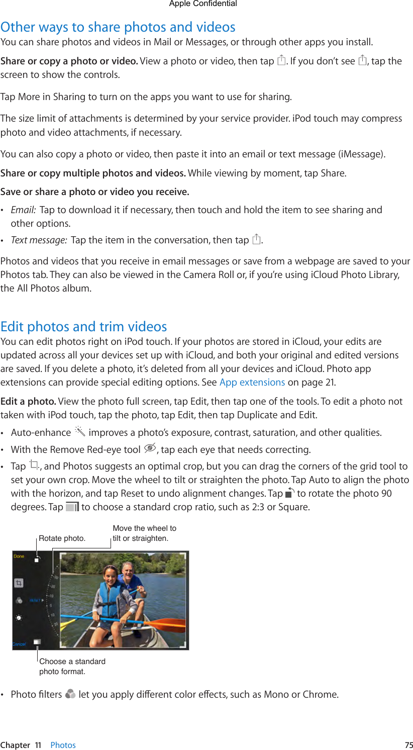 Chapter  11    Photos  75Other ways to share photos and videosYou can share photos and videos in Mail or Messages, or through other apps you install. Share or copy a photo or video. View a photo or video, then tap  . If you don’t see  , tap the screen to show the controls.Tap More in Sharing to turn on the apps you want to use for sharing. The size limit of attachments is determined by your service provider. iPod touch may compress photo and video attachments, if necessary.You can also copy a photo or video, then paste it into an email or text message (iMessage).Share or copy multiple photos and videos. While viewing by moment, tap Share. Save or share a photo or video you receive.  •Email:  Tap to download it if necessary, then touch and hold the item to see sharing andother options. •Text message:  Tap the item in the conversation, then tap  .Photos and videos that you receive in email messages or save from a webpage are saved to your Photos tab. They can also be viewed in the Camera Roll or, if you’re using iCloud Photo Library, the All Photos album.Edit photos and trim videosYou can edit photos right on iPod touch. If your photos are stored in iCloud, your edits are updated across all your devices set up with iCloud, and both your original and edited versions are saved. If you delete a photo, it’s deleted from all your devices and iCloud. Photo app extensions can provide special editing options. See App extensions on page 21.Edit a photo. View the photo full screen, tap Edit, then tap one of the tools. To edit a photo not taken with iPod touch, tap the photo, tap Edit, then tap Duplicate and Edit.  •Auto-enhance   improves a photo’s exposure, contrast, saturation, and other qualities. •With the Remove Red-eye tool  , tap each eye that needs correcting. •Tap  , and Photos suggests an optimal crop, but you can drag the corners of the grid tool toset your own crop. Move the wheel to tilt or straighten the photo. Tap Auto to align the photowith the horizon, and tap Reset to undo alignment changes. Tap   to rotate the photo 90degrees. Tap   to choose a standard crop ratio, such as 2:3 or Square.Rotate photo. Rotate photo. Move the wheel to tilt or straighten. Move the wheel to tilt or straighten. Choose a standard photo format.Choose a standard photo format. •Photolters letyouapplydierentcoloreects,suchasMonoorChrome.Apple Confidential