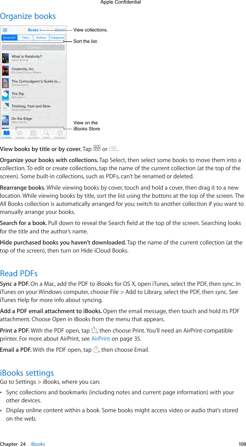 Chapter  24    iBooks  108Organize booksSort the list.Sort the list.View collections.View collections.View on the iBooks StoreView on the iBooks StoreView books by title or by cover. Tap   or  .Organize your books with collections. Tap Select, then select some books to move them into a collection. To edit or create collections, tap the name of the current collection (at the top of the screen). Some built-in collections, such as PDFs, can’t be renamed or deleted.Rearrange books. While viewing books by cover, touch and hold a cover, then drag it to a new location. While viewing books by title, sort the list using the buttons at the top of the screen. The All Books collection is automatically arranged for you; switch to another collection if you want to manually arrange your books.Search for a book. PulldowntorevealtheSearcheldatthetopofthescreen.Searchinglooksfor the title and the author’s name. Hide purchased books you haven’t downloaded. Tap the name of the current collection (at the top of the screen), then turn on Hide iCloud Books.Read PDFsSync a PDF. On a Mac, add the PDF to iBooks for OS X, open iTunes, select the PDF, then sync. In iTunes on your Windows computer, choose File &gt; Add to Library, select the PDF, then sync. See iTunes Help for more info about syncing.Add a PDF email attachment to iBooks. Open the email message, then touch and hold its PDF attachment. Choose Open in iBooks from the menu that appears.Print a PDF. With the PDF open, tap  , then choose Print. You’ll need an AirPrint-compatible printer. For more about AirPrint, see AirPrint on page 35.Email a PDF. With the PDF open, tap  , then choose Email.iBooks settingsGo to Settings &gt; iBooks, where you can: •Sync collections and bookmarks (including notes and current page information) with yourother devices. •Display online content within a book. Some books might access video or audio that’s storedon the web.Apple Confidential