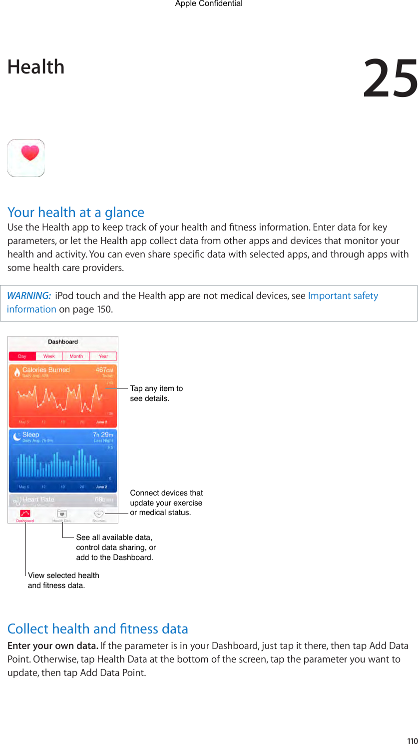 25110Your health at a glanceUsetheHealthapptokeeptrackofyourhealthandtnessinformation.Enterdataforkeyparameters, or let the Health app collect data from other apps and devices that monitor your healthandactivity.Youcanevensharespecicdatawithselectedapps,andthroughappswithsome health care providers.WARNING:  iPod touch and the Health app are not medical devices, see Important safety information on page 150.Tap any item to see details.Tap any item to see details.See all available data, control data sharing, or add to the Dashboard.See all available data, control data sharing, or add to the Dashboard.View selected health and fitness data.View selected health and fitness data.Connect devices that update your exercise or medical status.Connect devices that update your exercise or medical status.Collect health and tness dataEnter your own data. If the parameter is in your Dashboard, just tap it there, then tap Add Data Point. Otherwise, tap Health Data at the bottom of the screen, tap the parameter you want to update, then tap Add Data Point.HealthApple Confidential