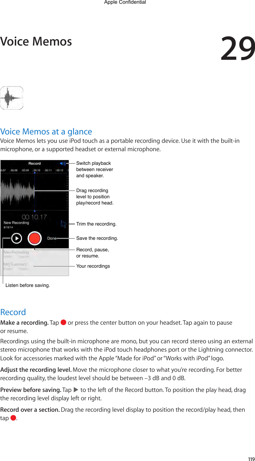 29119Voice Memos at a glanceVoice Memos lets you use iPod touch as a portable recording device. Use it with the built-in microphone, or a supported headset or external microphone.Drag recording level to position play/record head.Drag recording level to position play/record head.Record, pause, or resume.Record, pause, or resume.Trim the recording.Trim the recording.Switch playback between receiver and speaker.Switch playback between receiver and speaker.Save the recording.Save the recording.Your recordingsYour recordingsListen before saving.Listen before saving.RecordMake a recording. Tap   or press the center button on your headset. Tap again to pause or resume.Recordings using the built-in microphone are mono, but you can record stereo using an external stereo microphone that works with the iPod touch headphones port or the Lightning connector. Look for accessories marked with the Apple “Made for iPod” or “Works with iPod” logo.Adjust the recording level. Move the microphone closer to what you’re recording. For better recording quality, the loudest level should be between –3 dB and 0 dB.Preview before saving. Tap   to the left of the Record button. To position the play head, drag the recording level display left or right.Record over a section. Drag the recording level display to position the record/play head, then tap  .Voice MemosApple Confidential