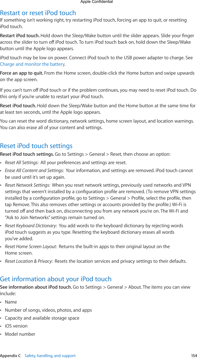 Appendix C    Safety, handling, and support  154Restart or reset iPod touchIf something isn’t working right, try restarting iPod touch, forcing an app to quit, or resetting iPod touch.Restart iPod touch. HolddowntheSleep/Wakebuttonuntilthesliderappears.SlideyourngeracrosstheslidertoturnoiPodtouch.ToturniPodtouchbackon,holddowntheSleep/Wakebutton until the Apple logo appears.iPod touch may be low on power. Connect iPod touch to the USB power adapter to charge. See Charge and monitor the battery.Force an app to quit. From the Home screen, double-click the Home button and swipe upwards on the app screen.Ifyoucan’tturnoiPodtouchoriftheproblemcontinues,youmayneedtoresetiPodtouch.Dothis only if you’re unable to restart your iPod touch.Reset iPod touch. Hold down the Sleep/Wake button and the Home button at the same time for at least ten seconds, until the Apple logo appears.You can reset the word dictionary, network settings, home screen layout, and location warnings. You can also erase all of your content and settings.Reset iPod touch settingsReset iPod touch settings. Go to Settings &gt; General &gt; Reset, then choose an option: •Reset All Settings:  All your preferences and settings are reset. •Erase All Content and Settings:  Your information, and settings are removed. iPod touch cannotbe used until it’s set up again. •Reset Network Settings:  When you reset network settings, previously used networks and VPNsettingsthatweren’tinstalledbyacongurationproleareremoved.(ToremoveVPNsettingsinstalledbyacongurationprole,gotoSettings&gt;General&gt;Prole,selecttheprole,thentapRemove.Thisalsoremovesothersettingsoraccountsprovidedbytheprole.)Wi-Fiisturnedoandthenbackon,disconnectingyoufromanynetworkyou’reon.TheWi-Fiand“Ask to Join Networks” settings remain turned on. •Reset Keyboard Dictionary:  You add words to the keyboard dictionary by rejecting wordsiPod touch suggests as you type. Resetting the keyboard dictionary erases all wordsyou’ve added. •Reset Home Screen Layout:  Returns the built-in apps to their original layout on theHome screen. •Reset Location &amp; Privacy:  Resets the location services and privacy settings to their defaults.Get information about your iPod touchSee information about iPod touch. Go to Settings &gt; General &gt; About. The items you can view include: •Name •Number of songs, videos, photos, and apps •Capacity and available storage space •iOS version •Model numberApple Confidential