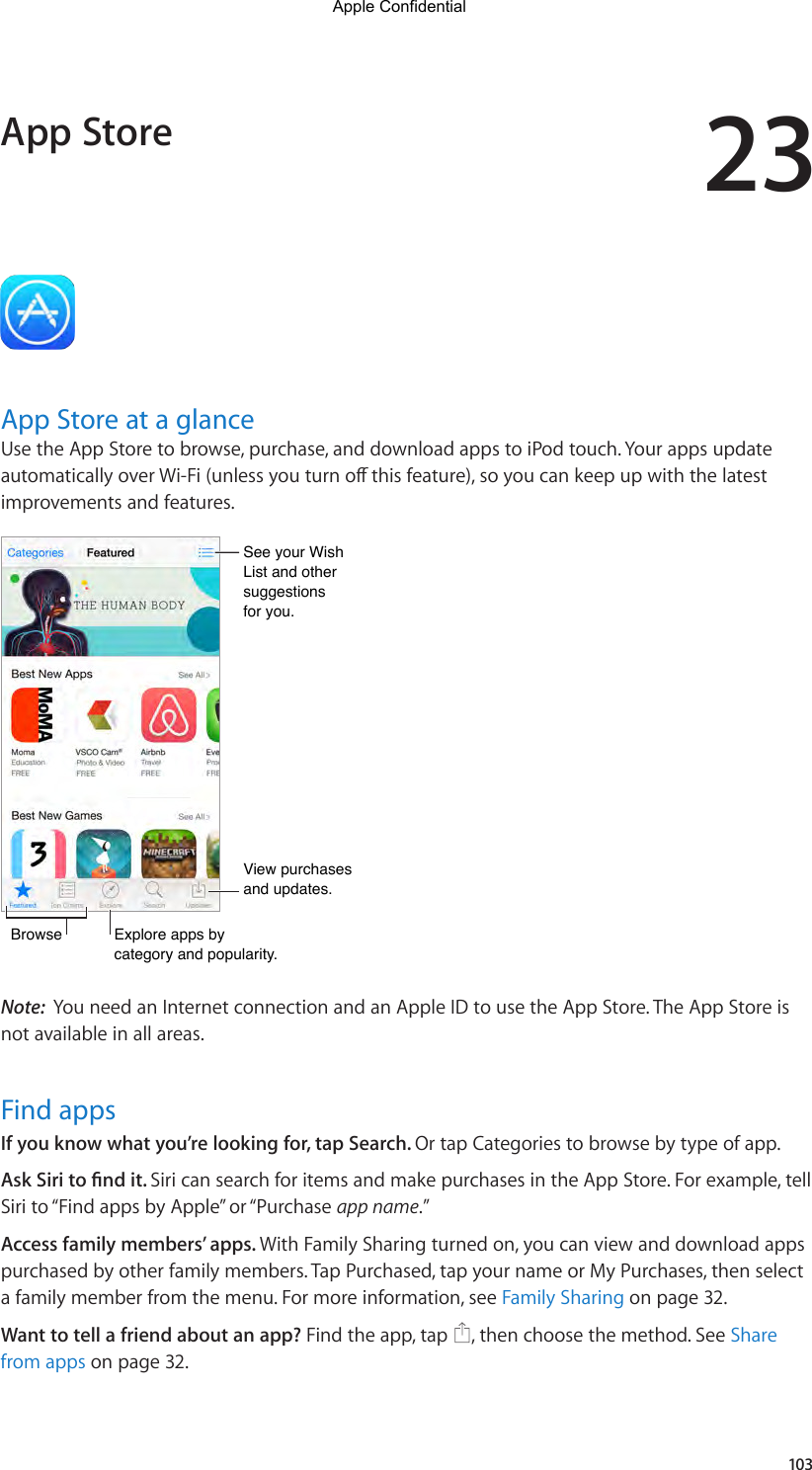 23103App Store at a glanceUse the App Store to browse, purchase, and download apps to iPod touch. Your apps update automaticallyoverWi-Fi(unlessyouturnothisfeature),soyoucankeepupwiththelatestimprovements and features.View purchases and updates.View purchases and updates.BrowseBrowseExplore apps by category and popularity.Explore apps by category and popularity.See your Wish List and other suggestionsfor you.See your Wish List and other suggestionsfor you.Note:  You need an Internet connection and an Apple ID to use the App Store. The App Store is not available in all areas.Find appsIf you know what you’re looking for, tap Search. Or tap Categories to browse by type of app.Ask Siri to nd it. Siri can search for items and make purchases in the App Store. For example, tell Siri to “Find apps by Apple” or “Purchase app name.”Access family members’ apps. With Family Sharing turned on, you can view and download apps purchased by other family members. Tap Purchased, tap your name or My Purchases, then select a family member from the menu. For more information, see Family Sharing on page 32.Want to tell a friend about an app? Find the app, tap  , then choose the method. See Share from apps on page 32.App StoreApple Confidential