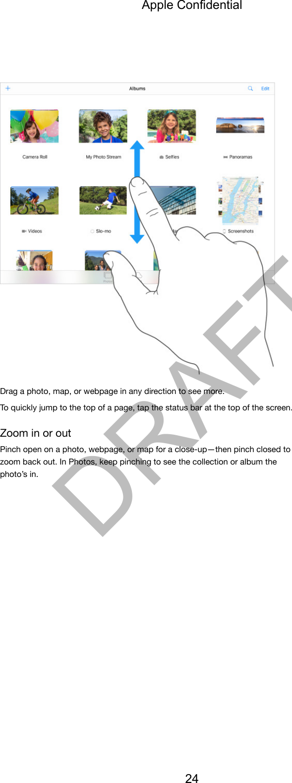 Drag a photo, map, or webpage in any direction to see more.To quickly jump to the top of a page, tap the status bar at the top of the screen.Zoom in or outPinch open on a photo, webpage, or map for a close-up—then pinch closed tozoom back out. In Photos, keep pinching to see the collection or album thephoto’s in.Apple Confidential24DRAFT