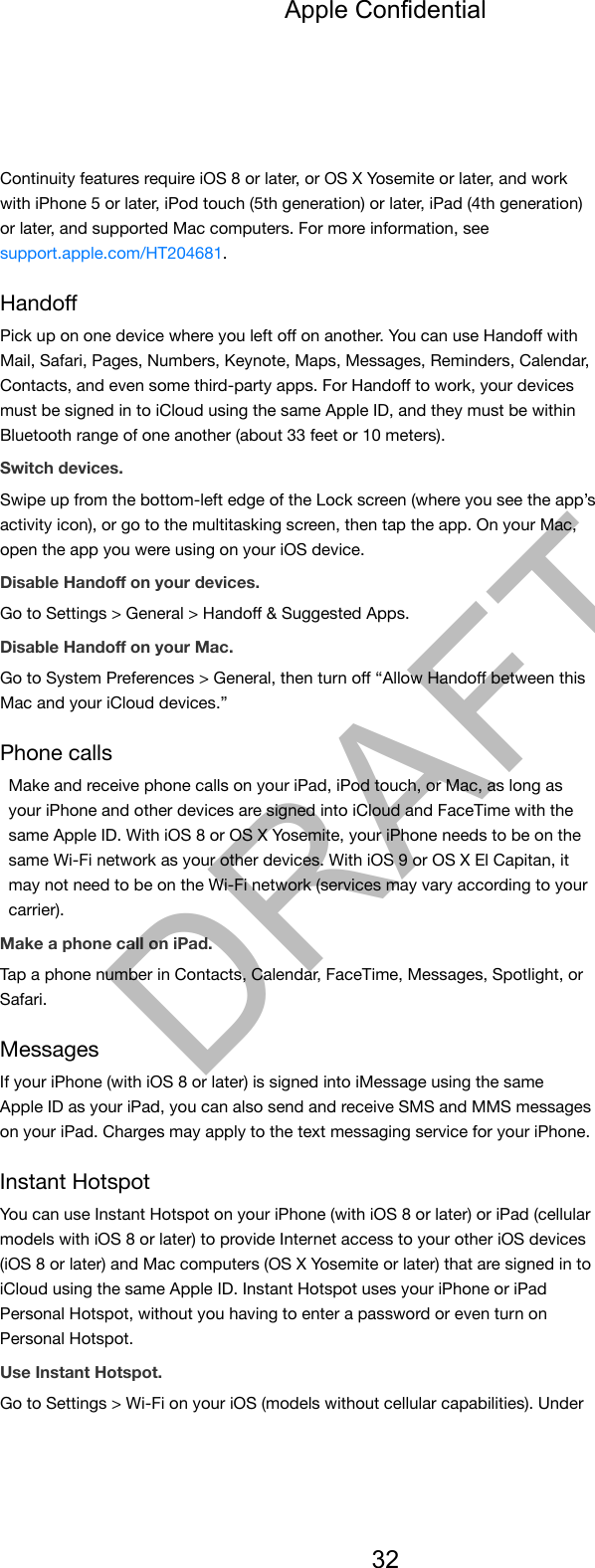 Continuity features require iOS 8 or later, or OS X Yosemite or later, and workwith iPhone 5 or later, iPod touch (5th generation) or later, iPad (4th generation)or later, and supported Mac computers. For more information, seesupport.apple.com/HT204681.HandoﬀPick up on one device where you left oﬀ on another. You can use Handoﬀ withMail, Safari, Pages, Numbers, Keynote, Maps, Messages, Reminders, Calendar,Contacts, and even some third-party apps. For Handoﬀ to work, your devicesmust be signed in to iCloud using the same Apple ID, and they must be withinBluetooth range of one another (about 33 feet or 10 meters).Switch devices.Swipe up from the bottom-left edge of the Lock screen (where you see the app’sactivity icon), or go to the multitasking screen, then tap the app. On your Mac,open the app you were using on your iOS device.Disable Handoﬀ on your devices.Go to Settings &gt; General &gt; Handoﬀ &amp; Suggested Apps.Disable Handoﬀ on your Mac.Go to System Preferences &gt; General, then turn oﬀ “Allow Handoﬀ between thisMac and your iCloud devices.”Phone callsMake and receive phone calls on your iPad, iPod touch, or Mac, as long asyour iPhone and other devices are signed into iCloud and FaceTime with thesame Apple ID. With iOS 8 or OS X Yosemite, your iPhone needs to be on thesame Wi-Fi network as your other devices. With iOS 9 or OS X El Capitan, itmay not need to be on the Wi-Fi network (services may vary according to yourcarrier).Make a phone call on iPad.Tap a phone number in Contacts, Calendar, FaceTime, Messages, Spotlight, orSafari.MessagesIf your iPhone (with iOS 8 or later) is signed into iMessage using the sameApple ID as your iPad, you can also send and receive SMS and MMS messageson your iPad. Charges may apply to the text messaging service for your iPhone.Instant HotspotYou can use Instant Hotspot on your iPhone (with iOS 8 or later) or iPad (cellularmodels with iOS 8 or later) to provide Internet access to your other iOS devices(iOS 8 or later) and Mac computers (OS X Yosemite or later) that are signed in toiCloud using the same Apple ID. Instant Hotspot uses your iPhone or iPadPersonal Hotspot, without you having to enter a password or even turn onPersonal Hotspot.Use Instant Hotspot.Go to Settings &gt; Wi-Fi on your iOS (models without cellular capabilities). UnderApple Confidential32DRAFT