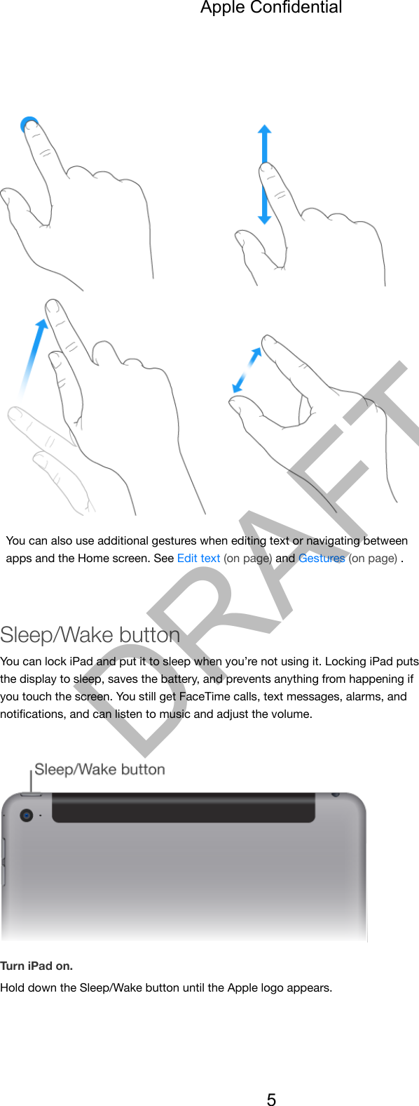 You can also use additional gestures when editing text or navigating betweenapps and the Home screen. See Edit text (on page) and Gestures (on page) .Sleep/Wake buttonYou can lock iPad and put it to sleep when you’re not using it. Locking iPad putsthe display to sleep, saves the battery, and prevents anything from happening ifyou touch the screen. You still get FaceTime calls, text messages, alarms, andnotiﬁcations, and can listen to music and adjust the volume.Turn iPad on.Hold down the Sleep/Wake button until the Apple logo appears.Apple Confidential5DRAFT