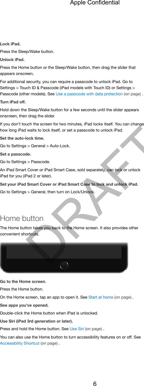 Lock iPad.Press the Sleep/Wake button.Unlock iPad.Press the Home button or the Sleep/Wake button, then drag the slider thatappears onscreen.For additional security, you can require a passcode to unlock iPad. Go toSettings &gt; Touch ID &amp; Passcode (iPad models with Touch ID) or Settings &gt;Passcode (other models). See Use a passcode with data protection (on page) .Turn iPad oﬀ.Hold down the Sleep/Wake button for a few seconds until the slider appearsonscreen, then drag the slider.If you don’t touch the screen for two minutes, iPad locks itself. You can changehow long iPad waits to lock itself, or set a passcode to unlock iPad.Set the auto-lock time.Go to Settings &gt; General &gt; Auto-Lock.Set a passcode.Go to Settings &gt; Passcode.An iPad Smart Cover or iPad Smart Case, sold separately, can lock or unlockiPad for you (iPad 2 or later).Set your iPad Smart Cover or iPad Smart Case to lock and unlock iPad.Go to Settings &gt; General, then turn on Lock/Unlock.Home buttonThe Home button takes you back to the Home screen. It also provides otherconvenient shortcuts.Go to the Home screen.Press the Home button.On the Home screen, tap an app to open it. See Start at home (on page) .See apps you’ve opened.Double-click the Home button when iPad is unlocked.Use Siri (iPad 3rd generation or later).Press and hold the Home button. See Use Siri (on page) .You can also use the Home button to turn accessibility features on or oﬀ. SeeAccessibility Shortcut (on page) .Apple Confidential6DRAFT