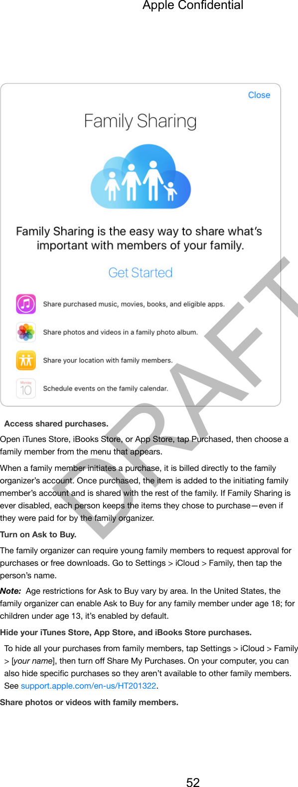 Access shared purchases.Open iTunes Store, iBooks Store, or App Store, tap Purchased, then choose afamily member from the menu that appears.When a family member initiates a purchase, it is billed directly to the familyorganizer’s account. Once purchased, the item is added to the initiating familymember’s account and is shared with the rest of the family. If Family Sharing isever disabled, each person keeps the items they chose to purchase—even ifthey were paid for by the family organizer.Turn on Ask to Buy.The family organizer can require young family members to request approval forpurchases or free downloads. Go to Settings &gt; iCloud &gt; Family, then tap theperson’s name.Note:  Age restrictions for Ask to Buy vary by area. In the United States, thefamily organizer can enable Ask to Buy for any family member under age 18; forchildren under age 13, it’s enabled by default.Hide your iTunes Store, App Store, and iBooks Store purchases.To hide all your purchases from family members, tap Settings &gt; iCloud &gt; Family&gt; [your name], then turn oﬀ Share My Purchases. On your computer, you canalso hide speciﬁc purchases so they aren’t available to other family members.See support.apple.com/en-us/HT201322.Share photos or videos with family members.Apple Confidential52DRAFT