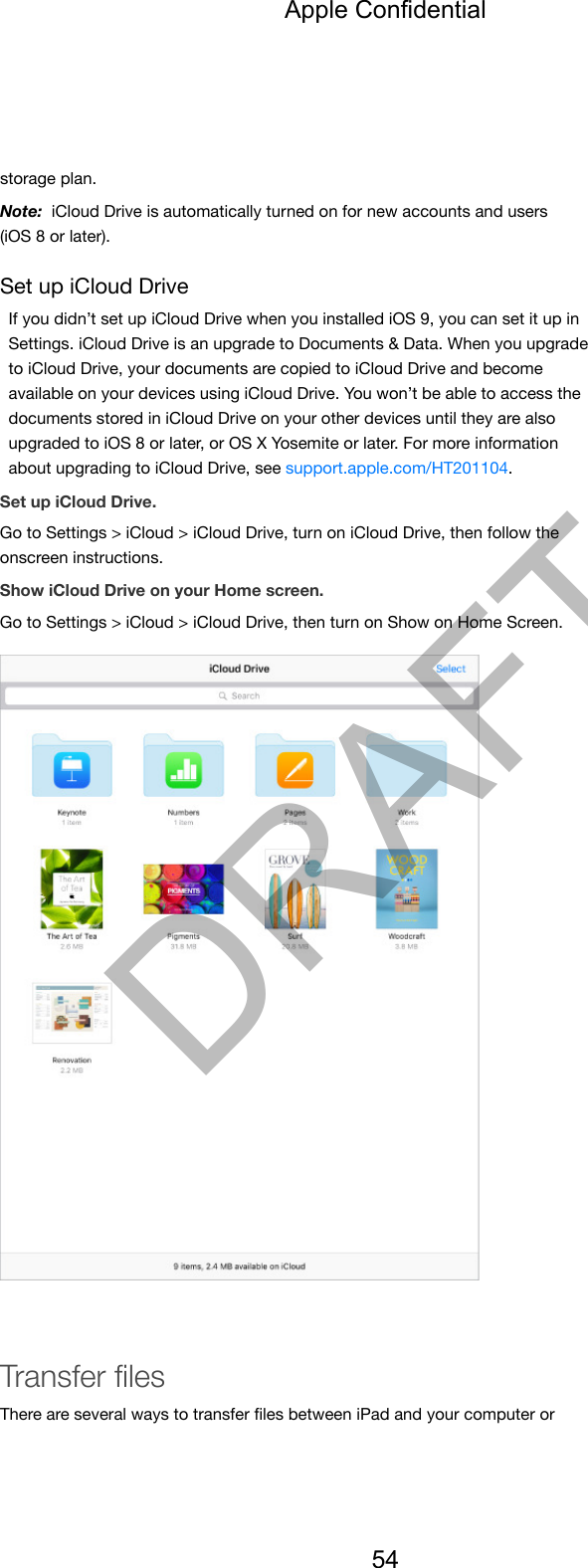storage plan.Note:  iCloud Drive is automatically turned on for new accounts and users(iOS 8 or later).Set up iCloud DriveIf you didn’t set up iCloud Drive when you installed iOS 9, you can set it up inSettings. iCloud Drive is an upgrade to Documents &amp; Data. When you upgradeto iCloud Drive, your documents are copied to iCloud Drive and becomeavailable on your devices using iCloud Drive. You won’t be able to access thedocuments stored in iCloud Drive on your other devices until they are alsoupgraded to iOS 8 or later, or OS X Yosemite or later. For more informationabout upgrading to iCloud Drive, see support.apple.com/HT201104.Set up iCloud Drive.Go to Settings &gt; iCloud &gt; iCloud Drive, turn on iCloud Drive, then follow theonscreen instructions.Show iCloud Drive on your Home screen.Go to Settings &gt; iCloud &gt; iCloud Drive, then turn on Show on Home Screen.Transfer ﬁlesThere are several ways to transfer ﬁles between iPad and your computer orApple Confidential54DRAFT