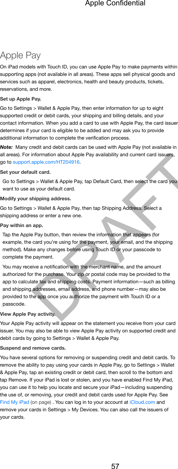 Apple PayOn iPad models with Touch ID, you can use Apple Pay to make payments withinsupporting apps (not available in all areas). These apps sell physical goods andservices such as apparel, electronics, health and beauty products, tickets,reservations, and more.Set up Apple Pay.Go to Settings &gt; Wallet &amp; Apple Pay, then enter information for up to eightsupported credit or debit cards, your shipping and billing details, and yourcontact information. When you add a card to use with Apple Pay, the card issuerdetermines if your card is eligible to be added and may ask you to provideadditional information to complete the veriﬁcation process.Note:  Many credit and debit cards can be used with Apple Pay (not available inall areas). For information about Apple Pay availability and current card issuers,go to support.apple.com/HT204916.Set your default card.Go to Settings &gt; Wallet &amp; Apple Pay, tap Default Card, then select the card youwant to use as your default card.Modify your shipping address.Go to Settings &gt; Wallet &amp; Apple Pay, then tap Shipping Address. Select ashipping address or enter a new one.Pay within an app.Tap the Apple Pay button, then review the information that appears (forexample, the card you’re using for the payment, your email, and the shippingmethod). Make any changes before using Touch ID or your passcode tocomplete the payment.You may receive a notiﬁcation with the merchant name, and the amountauthorized for the purchase. Your zip or postal code may be provided to theapp to calculate tax and shipping costs. Payment information—such as billingand shipping addresses, email address, and phone number—may also beprovided to the app once you authorize the payment with Touch ID or apasscode.View Apple Pay activity.Your Apple Pay activity will appear on the statement you receive from your cardissuer. You may also be able to view Apple Pay activity on supported credit anddebit cards by going to Settings &gt; Wallet &amp; Apple Pay.Suspend and remove cards.You have several options for removing or suspending credit and debit cards. Toremove the ability to pay using your cards in Apple Pay, go to Settings &gt; Wallet&amp; Apple Pay, tap an existing credit or debit card, then scroll to the bottom andtap Remove. If your iPad is lost or stolen, and you have enabled Find My iPad,you can use it to help you locate and secure your iPad—including suspendingthe use of, or removing, your credit and debit cards used for Apple Pay. SeeFind My iPad (on page) . You can log in to your account at iCloud.com andremove your cards in Settings &gt; My Devices. You can also call the issuers ofyour cards.Apple Confidential57DRAFT