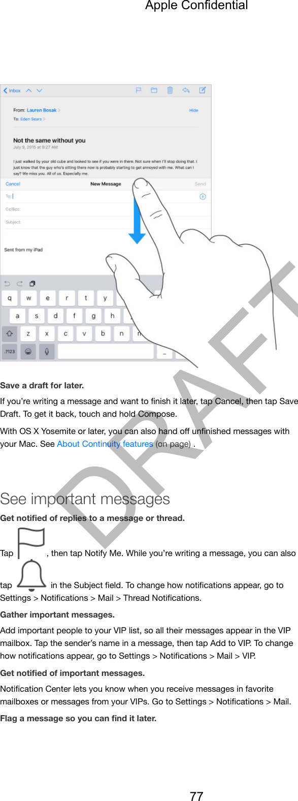 Save a draft for later.If you’re writing a message and want to ﬁnish it later, tap Cancel, then tap SaveDraft. To get it back, touch and hold Compose.With OS X Yosemite or later, you can also hand oﬀ unﬁnished messages withyour Mac. See About Continuity features (on page) .See important messagesGet notiﬁed of replies to a message or thread.Tap  , then tap Notify Me. While you’re writing a message, you can alsotap   in the Subject ﬁeld. To change how notiﬁcations appear, go toSettings &gt; Notiﬁcations &gt; Mail &gt; Thread Notiﬁcations.Gather important messages.Add important people to your VIP list, so all their messages appear in the VIPmailbox. Tap the sender’s name in a message, then tap Add to VIP. To changehow notiﬁcations appear, go to Settings &gt; Notiﬁcations &gt; Mail &gt; VIP.Get notiﬁed of important messages.Notiﬁcation Center lets you know when you receive messages in favoritemailboxes or messages from your VIPs. Go to Settings &gt; Notiﬁcations &gt; Mail.Flag a message so you can ﬁnd it later.Apple Confidential77DRAFT