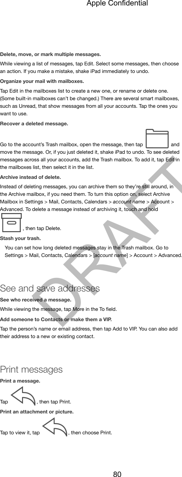 Delete, move, or mark multiple messages.While viewing a list of messages, tap Edit. Select some messages, then choosean action. If you make a mistake, shake iPad immediately to undo.Organize your mail with mailboxes.Tap Edit in the mailboxes list to create a new one, or rename or delete one.(Some built-in mailboxes can’t be changed.) There are several smart mailboxes,such as Unread, that show messages from all your accounts. Tap the ones youwant to use.Recover a deleted message.Go to the account’s Trash mailbox, open the message, then tap   andmove the message. Or, if you just deleted it, shake iPad to undo. To see deletedmessages across all your accounts, add the Trash mailbox. To add it, tap Edit inthe mailboxes list, then select it in the list.Archive instead of delete.Instead of deleting messages, you can archive them so they’re still around, inthe Archive mailbox, if you need them. To turn this option on, select ArchiveMailbox in Settings &gt; Mail, Contacts, Calendars &gt; account name &gt; Account &gt;Advanced. To delete a message instead of archiving it, touch and hold , then tap Delete.Stash your trash.You can set how long deleted messages stay in the Trash mailbox. Go toSettings &gt; Mail, Contacts, Calendars &gt; [account name] &gt; Account &gt; Advanced.See and save addressesSee who received a message.While viewing the message, tap More in the To ﬁeld.Add someone to Contacts or make them a VIP.Tap the person’s name or email address, then tap Add to VIP. You can also addtheir address to a new or existing contact.Print messagesPrint a message.Tap  , then tap Print.Print an attachment or picture.Tap to view it, tap  , then choose Print.Apple Confidential80DRAFT