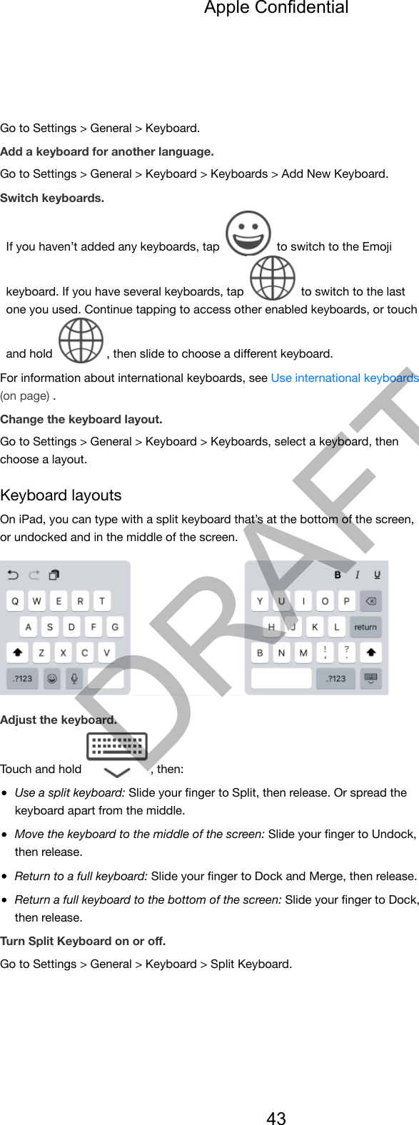 Go to Settings &gt; General &gt; Keyboard.Add a keyboard for another language.Go to Settings &gt; General &gt; Keyboard &gt; Keyboards &gt; Add New Keyboard.Switch keyboards.If you haven’t added any keyboards, tap   to switch to the Emojikeyboard. If you have several keyboards, tap   to switch to the lastone you used. Continue tapping to access other enabled keyboards, or touchand hold  , then slide to choose a diﬀerent keyboard.For information about international keyboards, see Use international keyboards(on page) .Change the keyboard layout.Go to Settings &gt; General &gt; Keyboard &gt; Keyboards, select a keyboard, thenchoose a layout.Keyboard layoutsOn iPad, you can type with a split keyboard that’s at the bottom of the screen,or undocked and in the middle of the screen.Adjust the keyboard.Touch and hold  , then:Use a split keyboard: Slide your ﬁnger to Split, then release. Or spread thekeyboard apart from the middle.Move the keyboard to the middle of the screen: Slide your ﬁnger to Undock,then release.Return to a full keyboard: Slide your ﬁnger to Dock and Merge, then release.Return a full keyboard to the bottom of the screen: Slide your ﬁnger to Dock,then release.Turn Split Keyboard on or oﬀ.Go to Settings &gt; General &gt; Keyboard &gt; Split Keyboard.Apple Confidential43DRAFT