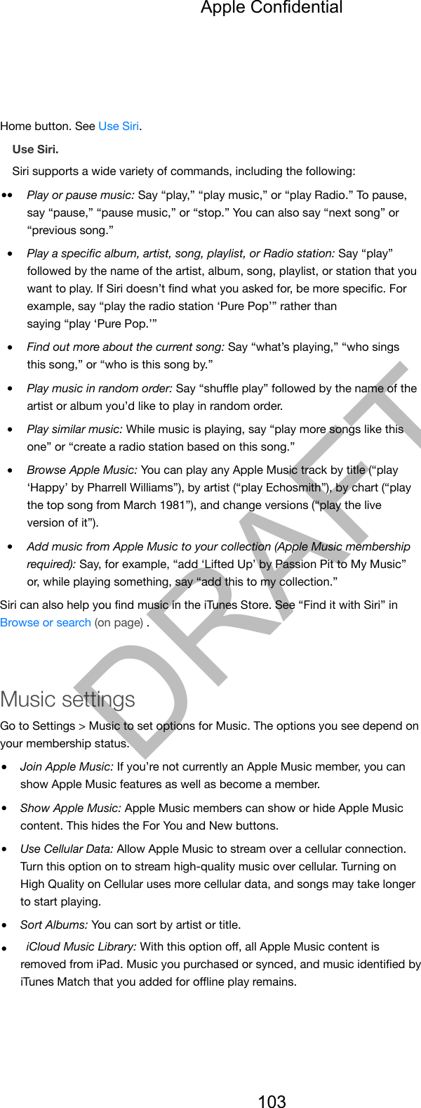 Home button. See Use Siri.Use Siri.Siri supports a wide variety of commands, including the following:Play or pause music: Say “play,” “play music,” or “play Radio.” To pause,say “pause,” “pause music,” or “stop.” You can also say “next song” or“previous song.”Play a speciﬁc album, artist, song, playlist, or Radio station: Say “play”followed by the name of the artist, album, song, playlist, or station that youwant to play. If Siri doesn’t ﬁnd what you asked for, be more speciﬁc. Forexample, say “play the radio station ‘Pure Pop’” rather thansaying “play ‘Pure Pop.’”Find out more about the current song: Say “what’s playing,” “who singsthis song,” or “who is this song by.”Play music in random order: Say “shuﬄe play” followed by the name of theartist or album you’d like to play in random order.Play similar music: While music is playing, say “play more songs like thisone” or “create a radio station based on this song.”Browse Apple Music: You can play any Apple Music track by title (“play‘Happy’ by Pharrell Williams”), by artist (“play Echosmith”), by chart (“playthe top song from March 1981”), and change versions (“play the liveversion of it”).Add music from Apple Music to your collection (Apple Music membershiprequired): Say, for example, “add ‘Lifted Up’ by Passion Pit to My Music”or, while playing something, say “add this to my collection.”Siri can also help you ﬁnd music in the iTunes Store. See “Find it with Siri” inBrowse or search (on page) .Music settingsGo to Settings &gt; Music to set options for Music. The options you see depend onyour membership status.Join Apple Music: If you’re not currently an Apple Music member, you canshow Apple Music features as well as become a member.Show Apple Music: Apple Music members can show or hide Apple Musiccontent. This hides the For You and New buttons.Use Cellular Data: Allow Apple Music to stream over a cellular connection.Turn this option on to stream high-quality music over cellular. Turning onHigh Quality on Cellular uses more cellular data, and songs may take longerto start playing.Sort Albums: You can sort by artist or title.iCloud Music Library: With this option oﬀ, all Apple Music content isremoved from iPad. Music you purchased or synced, and music identiﬁed byiTunes Match that you added for oﬄine play remains.Apple Confidential103DRAFT