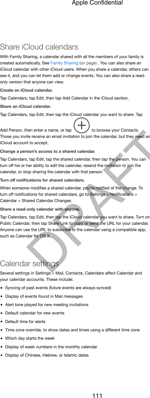 Share iCloud calendarsWith Family Sharing, a calendar shared with all the members of your family iscreated automatically. See Family Sharing (on page) . You can also share aniCloud calendar with other iCloud users. When you share a calendar, others cansee it, and you can let them add or change events. You can also share a read-only version that anyone can view.Create an iCloud calendar.Tap Calendars, tap Edit, then tap Add Calendar in the iCloud section.Share an iCloud calendar.Tap Calendars, tap Edit, then tap the iCloud calendar you want to share. TapAdd Person, then enter a name, or tap   to browse your Contacts.Those you invite receive an email invitation to join the calendar, but they need aniCloud account to accept.Change a person’s access to a shared calendar.Tap Calendars, tap Edit, tap the shared calendar, then tap the person. You canturn oﬀ his or her ability to edit the calendar, resend the invitation to join thecalendar, or stop sharing the calendar with that person.Turn oﬀ notiﬁcations for shared calendars.When someone modiﬁes a shared calendar, you’re notiﬁed of the change. Toturn oﬀ notiﬁcations for shared calendars, go to Settings &gt; Notiﬁcations &gt;Calendar &gt; Shared Calendar Changes.Share a read-only calendar with anyone.Tap Calendars, tap Edit, then tap the iCloud calendar you want to share. Turn onPublic Calendar, then tap Share Link to copy or send the URL for your calendar.Anyone can use the URL to subscribe to the calendar using a compatible app,such as Calendar for OS X.Calendar settingsSeveral settings in Settings &gt; Mail, Contacts, Calendars aﬀect Calendar andyour calendar accounts. These include:Syncing of past events (future events are always synced)Display of events found in Mail messagesAlert tone played for new meeting invitationsDefault calendar for new eventsDefault time for alertsTime zone override, to show dates and times using a diﬀerent time zoneWhich day starts the weekDisplay of week numbers in the monthly calendarDisplay of Chinese, Hebrew, or Islamic datesApple Confidential111DRAFT