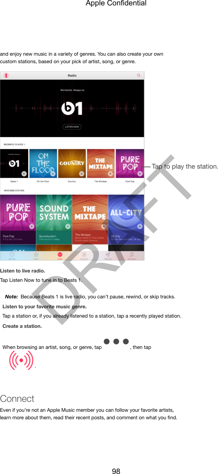 and enjoy new music in a variety of genres. You can also create your owncustom stations, based on your pick of artist, song, or genre.Listen to live radio.Tap Listen Now to tune in to Beats 1.Note:  Because Beats 1 is live radio, you can’t pause, rewind, or skip tracks.Listen to your favorite music genre.Tap a station or, if you already listened to a station, tap a recently played station.Create a station.When browsing an artist, song, or genre, tap  , then tap .ConnectEven if you’re not an Apple Music member you can follow your favorite artists,learn more about them, read their recent posts, and comment on what you ﬁnd.Apple Confidential98DRAFT
