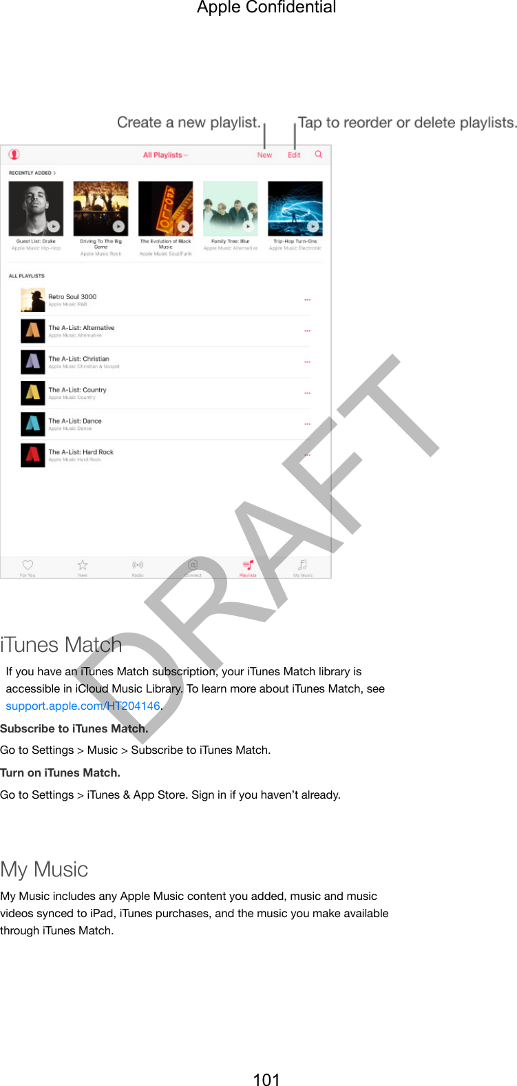 iTunes MatchIf you have an iTunes Match subscription, your iTunes Match library isaccessible in iCloud Music Library. To learn more about iTunes Match, seesupport.apple.com/HT204146.Subscribe to iTunes Match.Go to Settings &gt; Music &gt; Subscribe to iTunes Match.Turn on iTunes Match.Go to Settings &gt; iTunes &amp; App Store. Sign in if you haven’t already.My MusicMy Music includes any Apple Music content you added, music and musicvideos synced to iPad, iTunes purchases, and the music you make availablethrough iTunes Match.Apple Confidential101DRAFT