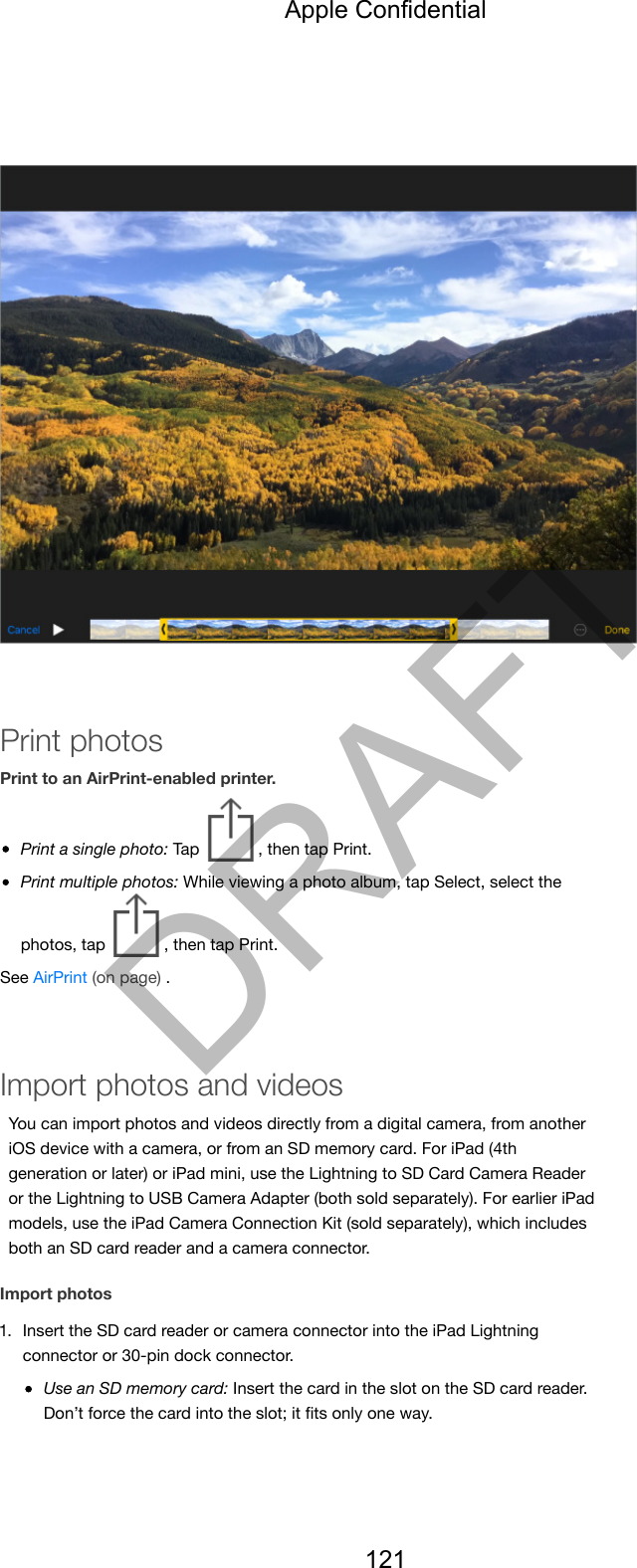Print photosPrint to an AirPrint-enabled printer.Print a single photo: Tap  , then tap Print.Print multiple photos: While viewing a photo album, tap Select, select thephotos, tap  , then tap Print.See AirPrint (on page) .Import photos and videosYou can import photos and videos directly from a digital camera, from anotheriOS device with a camera, or from an SD memory card. For iPad (4thgeneration or later) or iPad mini, use the Lightning to SD Card Camera Readeror the Lightning to USB Camera Adapter (both sold separately). For earlier iPadmodels, use the iPad Camera Connection Kit (sold separately), which includesboth an SD card reader and a camera connector.Import photos1. Insert the SD card reader or camera connector into the iPad Lightningconnector or 30-pin dock connector.Use an SD memory card: Insert the card in the slot on the SD card reader.Don’t force the card into the slot; it ﬁts only one way.Apple Confidential121DRAFT