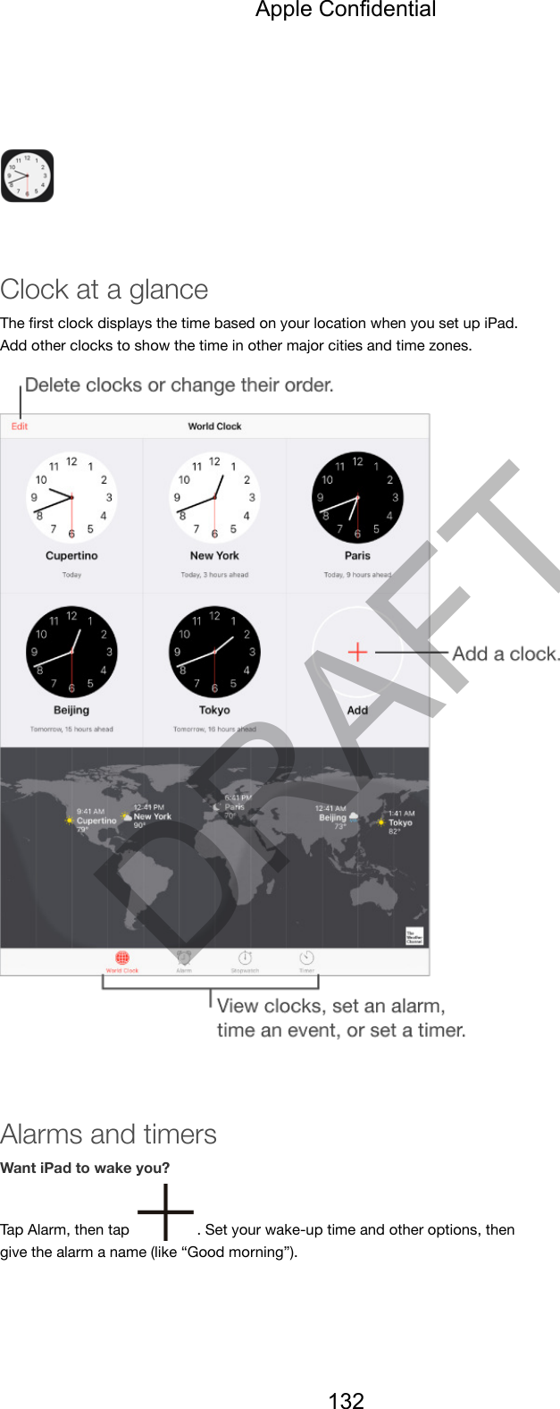 Clock at a glanceThe ﬁrst clock displays the time based on your location when you set up iPad.Add other clocks to show the time in other major cities and time zones.Alarms and timersWant iPad to wake you?Tap Alarm, then tap  . Set your wake-up time and other options, thengive the alarm a name (like “Good morning”).Apple Confidential132DRAFT