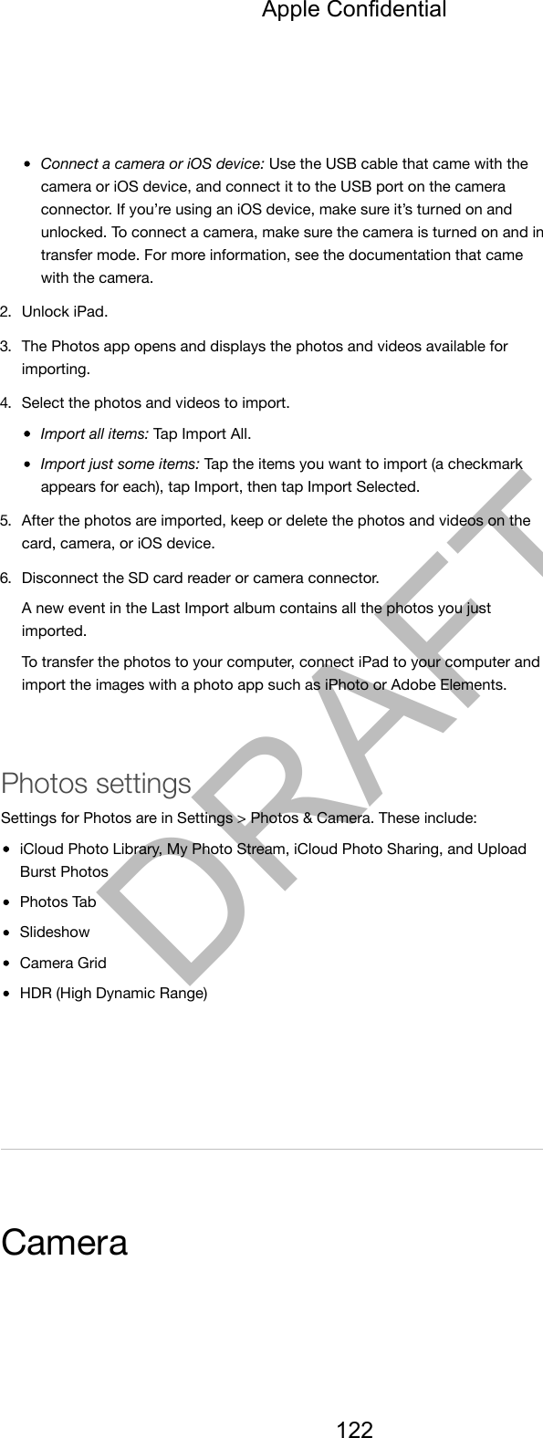Connect a camera or iOS device: Use the USB cable that came with thecamera or iOS device, and connect it to the USB port on the cameraconnector. If you’re using an iOS device, make sure it’s turned on andunlocked. To connect a camera, make sure the camera is turned on and intransfer mode. For more information, see the documentation that camewith the camera.2. Unlock iPad.3. The Photos app opens and displays the photos and videos available forimporting.4. Select the photos and videos to import.Import all items: Tap Import All.Import just some items: Tap the items you want to import (a checkmarkappears for each), tap Import, then tap Import Selected.5. After the photos are imported, keep or delete the photos and videos on thecard, camera, or iOS device.6. Disconnect the SD card reader or camera connector.A new event in the Last Import album contains all the photos you justimported.To transfer the photos to your computer, connect iPad to your computer andimport the images with a photo app such as iPhoto or Adobe Elements.Photos settingsSettings for Photos are in Settings &gt; Photos &amp; Camera. These include:iCloud Photo Library, My Photo Stream, iCloud Photo Sharing, and UploadBurst PhotosPhotos TabSlideshowCamera GridHDR (High Dynamic Range)CameraApple Confidential122DRAFT