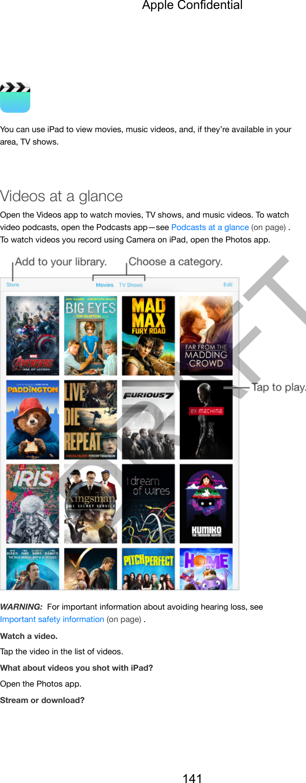 You can use iPad to view movies, music videos, and, if they’re available in yourarea, TV shows.Videos at a glanceOpen the Videos app to watch movies, TV shows, and music videos. To watchvideo podcasts, open the Podcasts app—see Podcasts at a glance (on page) .To watch videos you record using Camera on iPad, open the Photos app.WARNING:  For important information about avoiding hearing loss, seeImportant safety information (on page) .Watch a video.Tap the video in the list of videos.What about videos you shot with iPad?Open the Photos app.Stream or download?Apple Confidential141DRAFT