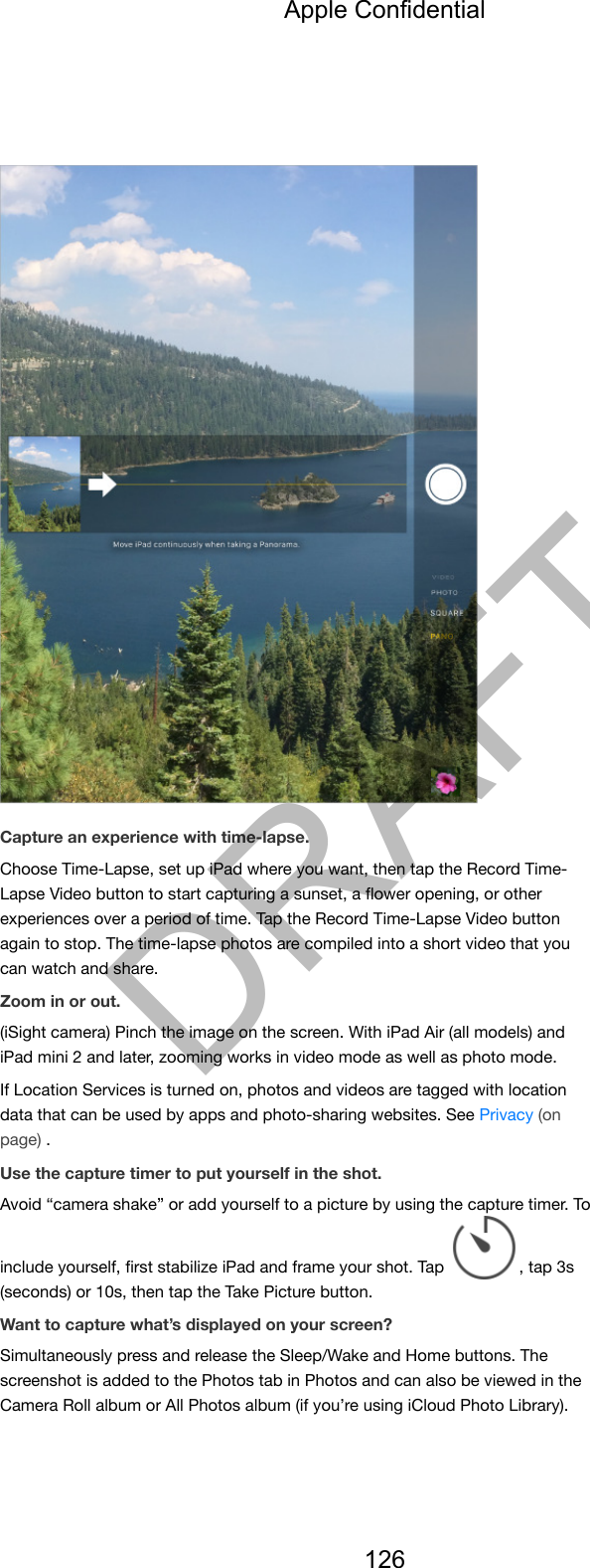 Capture an experience with time-lapse.Choose Time-Lapse, set up iPad where you want, then tap the Record Time-Lapse Video button to start capturing a sunset, a ﬂower opening, or otherexperiences over a period of time. Tap the Record Time-Lapse Video buttonagain to stop. The time-lapse photos are compiled into a short video that youcan watch and share.Zoom in or out.(iSight camera) Pinch the image on the screen. With iPad Air (all models) andiPad mini 2 and later, zooming works in video mode as well as photo mode.If Location Services is turned on, photos and videos are tagged with locationdata that can be used by apps and photo-sharing websites. See Privacy (onpage) .Use the capture timer to put yourself in the shot.Avoid “camera shake” or add yourself to a picture by using the capture timer. Toinclude yourself, ﬁrst stabilize iPad and frame your shot. Tap  , tap 3s(seconds) or 10s, then tap the Take Picture button.Want to capture what’s displayed on your screen?Simultaneously press and release the Sleep/Wake and Home buttons. Thescreenshot is added to the Photos tab in Photos and can also be viewed in theCamera Roll album or All Photos album (if you’re using iCloud Photo Library).Apple Confidential126DRAFT