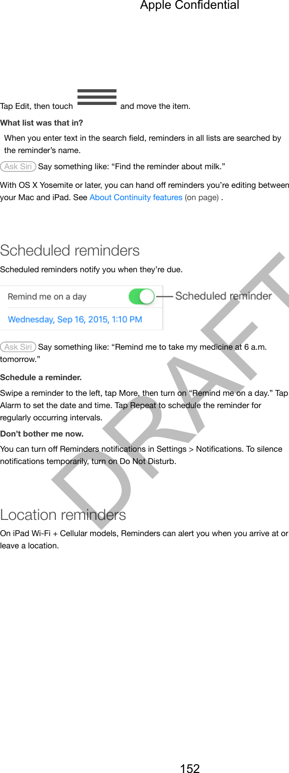 Tap Edit, then touch   and move the item.What list was that in?When you enter text in the search ﬁeld, reminders in all lists are searched bythe reminder’s name. Ask Siri  Say something like: “Find the reminder about milk.”With OS X Yosemite or later, you can hand oﬀ reminders you’re editing betweenyour Mac and iPad. See About Continuity features (on page) .Scheduled remindersScheduled reminders notify you when they’re due. Ask Siri  Say something like: “Remind me to take my medicine at 6 a.m.tomorrow.”Schedule a reminder.Swipe a reminder to the left, tap More, then turn on “Remind me on a day.” TapAlarm to set the date and time. Tap Repeat to schedule the reminder forregularly occurring intervals.Don’t bother me now.You can turn oﬀ Reminders notiﬁcations in Settings &gt; Notiﬁcations. To silencenotiﬁcations temporarily, turn on Do Not Disturb.Location remindersOn iPad Wi-Fi + Cellular models, Reminders can alert you when you arrive at orleave a location.Apple Confidential152DRAFT
