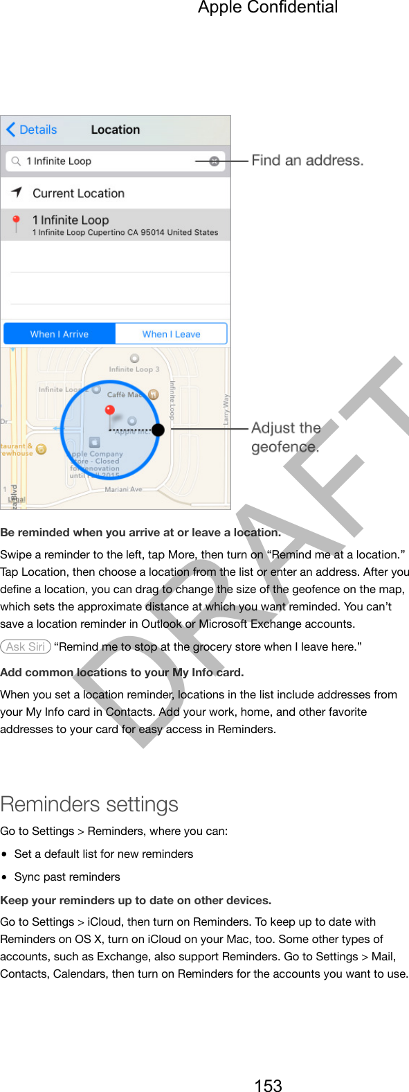 Be reminded when you arrive at or leave a location.Swipe a reminder to the left, tap More, then turn on “Remind me at a location.”Tap Location, then choose a location from the list or enter an address. After youdeﬁne a location, you can drag to change the size of the geofence on the map,which sets the approximate distance at which you want reminded. You can’tsave a location reminder in Outlook or Microsoft Exchange accounts. Ask Siri  “Remind me to stop at the grocery store when I leave here.”Add common locations to your My Info card.When you set a location reminder, locations in the list include addresses fromyour My Info card in Contacts. Add your work, home, and other favoriteaddresses to your card for easy access in Reminders.Reminders settingsGo to Settings &gt; Reminders, where you can:Set a default list for new remindersSync past remindersKeep your reminders up to date on other devices.Go to Settings &gt; iCloud, then turn on Reminders. To keep up to date withReminders on OS X, turn on iCloud on your Mac, too. Some other types ofaccounts, such as Exchange, also support Reminders. Go to Settings &gt; Mail,Contacts, Calendars, then turn on Reminders for the accounts you want to use.Apple Confidential153DRAFT