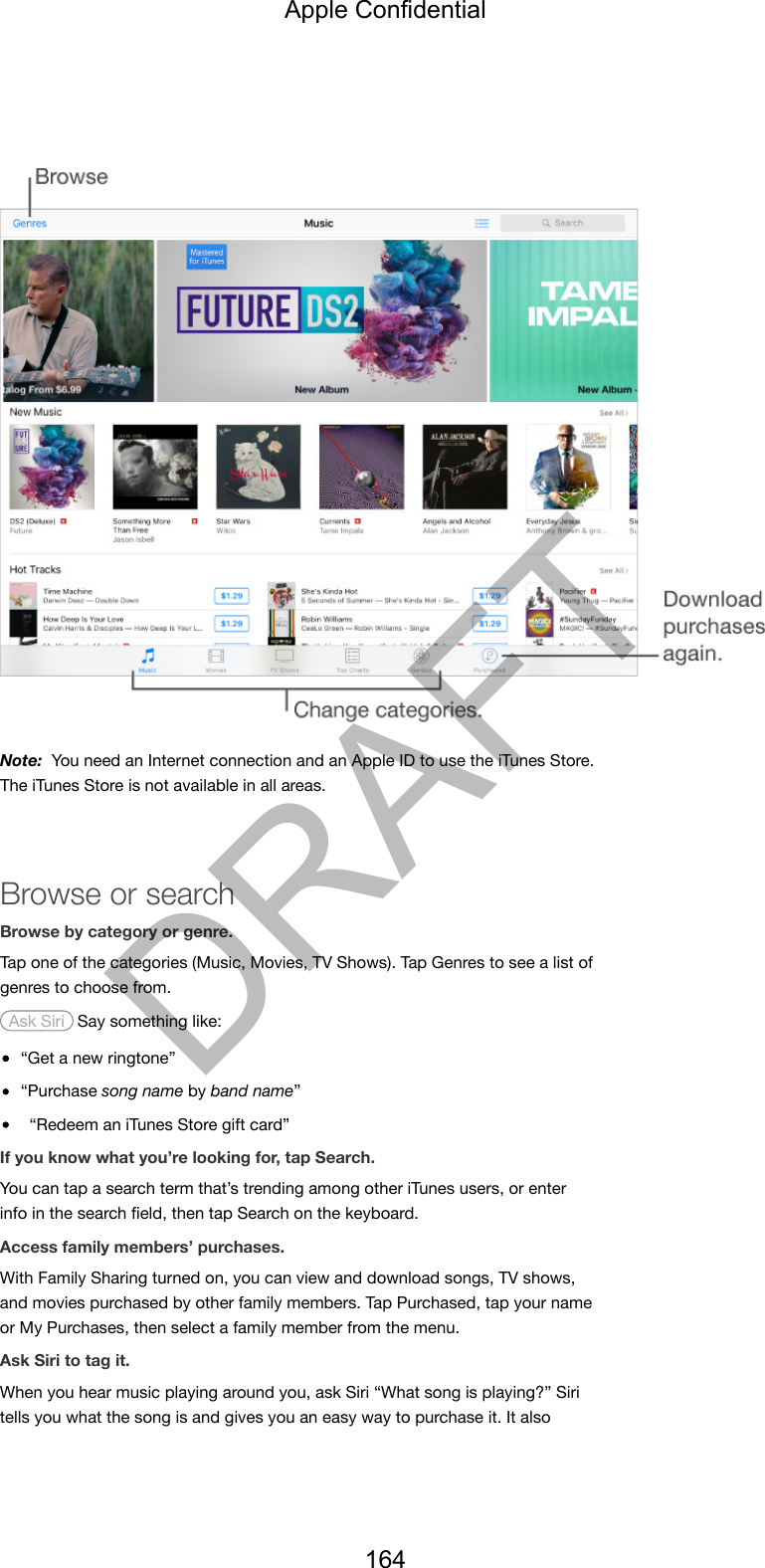 Note:  You need an Internet connection and an Apple ID to use the iTunes Store.The iTunes Store is not available in all areas.Browse or searchBrowse by category or genre.Tap one of the categories (Music, Movies, TV Shows). Tap Genres to see a list ofgenres to choose from. Ask Siri  Say something like:“Get a new ringtone”“Purchase song name by band name”“Redeem an iTunes Store gift card”If you know what you’re looking for, tap Search.You can tap a search term that’s trending among other iTunes users, or enterinfo in the search ﬁeld, then tap Search on the keyboard.Access family members’ purchases.With Family Sharing turned on, you can view and download songs, TV shows,and movies purchased by other family members. Tap Purchased, tap your nameor My Purchases, then select a family member from the menu.Ask Siri to tag it.When you hear music playing around you, ask Siri “What song is playing?” Siritells you what the song is and gives you an easy way to purchase it. It alsoApple Confidential164DRAFT
