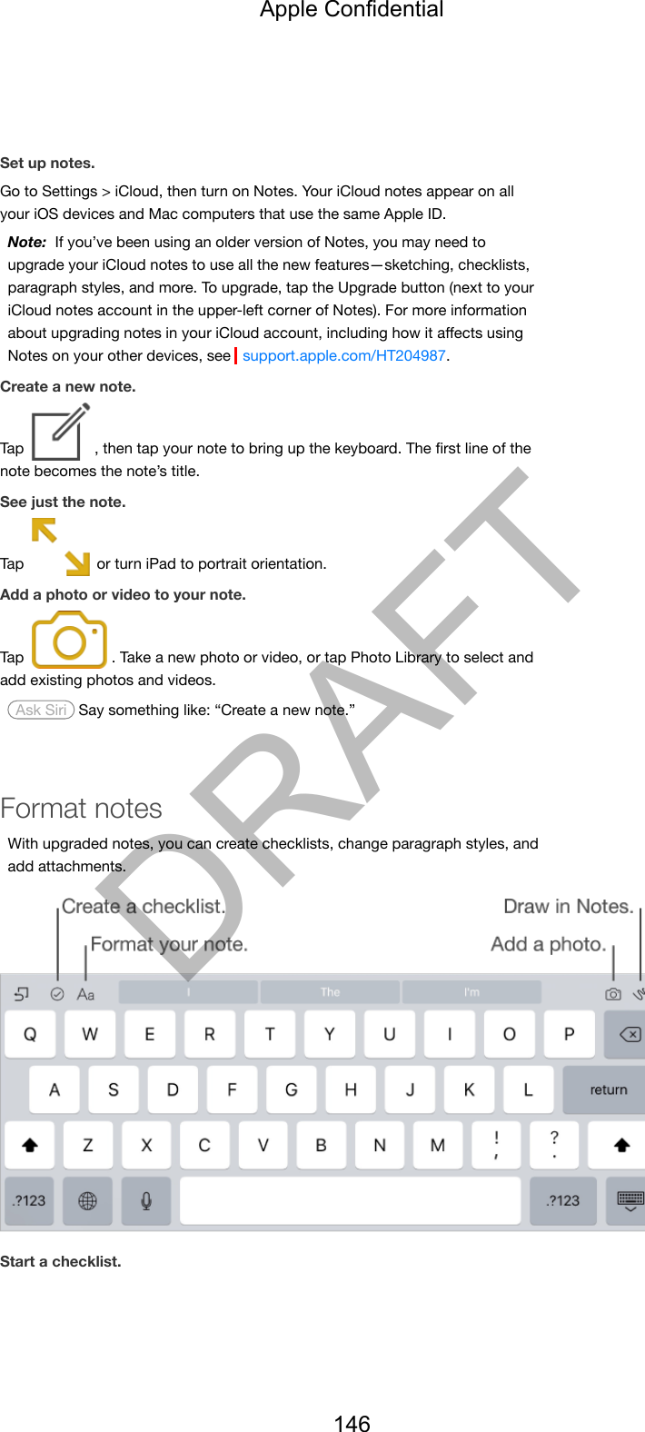 Set up notes.Go to Settings &gt; iCloud, then turn on Notes. Your iCloud notes appear on allyour iOS devices and Mac computers that use the same Apple ID.Note:  If you’ve been using an older version of Notes, you may need toupgrade your iCloud notes to use all the new features—sketching, checklists,paragraph styles, and more. To upgrade, tap the Upgrade button (next to youriCloud notes account in the upper-left corner of Notes). For more informationabout upgrading notes in your iCloud account, including how it aﬀects usingNotes on your other devices, see  support.apple.com/HT204987.Create a new note.Tap  , then tap your note to bring up the keyboard. The ﬁrst line of thenote becomes the note’s title.See just the note.Tap   or turn iPad to portrait orientation.Add a photo or video to your note.Tap  . Take a new photo or video, or tap Photo Library to select andadd existing photos and videos. Ask Siri  Say something like: “Create a new note.”Format notesWith upgraded notes, you can create checklists, change paragraph styles, andadd attachments.Start a checklist.Apple Confidential146DRAFT