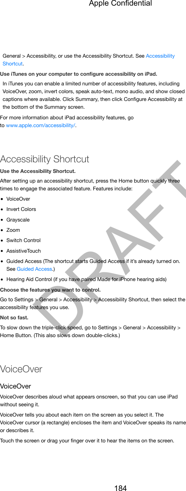 General &gt; Accessibility, or use the Accessibility Shortcut. See AccessibilityShortcut.Use iTunes on your computer to conﬁgure accessibility on iPad.In iTunes you can enable a limited number of accessibility features, includingVoiceOver, zoom, invert colors, speak auto-text, mono audio, and show closedcaptions where available. Click Summary, then click Conﬁgure Accessibility atthe bottom of the Summary screen.For more information about iPad accessibility features, goto www.apple.com/accessibility/.Accessibility ShortcutUse the Accessibility Shortcut.After setting up an accessibility shortcut, press the Home button quickly threetimes to engage the associated feature. Features include:VoiceOverInvert ColorsGrayscaleZoomSwitch ControlAssistiveTouchGuided Access (The shortcut starts Guided Access if it’s already turned on.See Guided Access.)Hearing Aid Control (if you have paired Made for iPhone hearing aids)Choose the features you want to control.Go to Settings &gt; General &gt; Accessibility &gt; Accessibility Shortcut, then select theaccessibility features you use.Not so fast.To slow down the triple-click speed, go to Settings &gt; General &gt; Accessibility &gt;Home Button. (This also slows down double-clicks.)VoiceOverVoiceOverVoiceOver describes aloud what appears onscreen, so that you can use iPadwithout seeing it.VoiceOver tells you about each item on the screen as you select it. TheVoiceOver cursor (a rectangle) encloses the item and VoiceOver speaks its nameor describes it.Touch the screen or drag your ﬁnger over it to hear the items on the screen.Apple Confidential184DRAFT