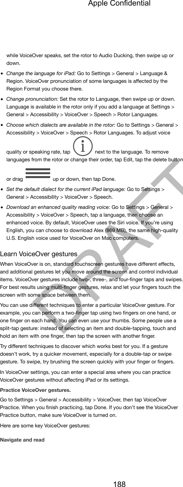 while VoiceOver speaks, set the rotor to Audio Ducking, then swipe up ordown.Change the language for iPad: Go to Settings &gt; General &gt; Language &amp;Region. VoiceOver pronunciation of some languages is aﬀected by theRegion Format you choose there.Change pronunciation: Set the rotor to Language, then swipe up or down.Language is available in the rotor only if you add a language at Settings &gt;General &gt; Accessibility &gt; VoiceOver &gt; Speech &gt; Rotor Languages.Choose which dialects are available in the rotor: Go to Settings &gt; General &gt;Accessibility &gt; VoiceOver &gt; Speech &gt; Rotor Languages. To adjust voicequality or speaking rate, tap   next to the language. To removelanguages from the rotor or change their order, tap Edit, tap the delete buttonor drag   up or down, then tap Done.Set the default dialect for the current iPad language: Go to Settings &gt;General &gt; Accessibility &gt; VoiceOver &gt; Speech.Download an enhanced quality reading voice: Go to Settings &gt; General &gt;Accessibility &gt; VoiceOver &gt; Speech, tap a language, then choose anenhanced voice. By default, VoiceOver uses the Siri voice. If you’re usingEnglish, you can choose to download Alex (869 MB), the same high-qualityU.S. English voice used for VoiceOver on Mac computers.Learn VoiceOver gesturesWhen VoiceOver is on, standard touchscreen gestures have diﬀerent eﬀects,and additional gestures let you move around the screen and control individualitems. VoiceOver gestures include two-, three-, and four-ﬁnger taps and swipes.For best results using multi-ﬁnger gestures, relax and let your ﬁngers touch thescreen with some space between them.You can use diﬀerent techniques to enter a particular VoiceOver gesture. Forexample, you can perform a two-ﬁnger tap using two ﬁngers on one hand, orone ﬁnger on each hand. You can even use your thumbs. Some people use asplit-tap gesture: instead of selecting an item and double-tapping, touch andhold an item with one ﬁnger, then tap the screen with another ﬁnger.Try diﬀerent techniques to discover which works best for you. If a gesturedoesn’t work, try a quicker movement, especially for a double-tap or swipegesture. To swipe, try brushing the screen quickly with your ﬁnger or ﬁngers.In VoiceOver settings, you can enter a special area where you can practiceVoiceOver gestures without aﬀecting iPad or its settings.Practice VoiceOver gestures.Go to Settings &gt; General &gt; Accessibility &gt; VoiceOver, then tap VoiceOverPractice. When you ﬁnish practicing, tap Done. If you don’t see the VoiceOverPractice button, make sure VoiceOver is turned on.Here are some key VoiceOver gestures:Navigate and readApple Confidential188DRAFT