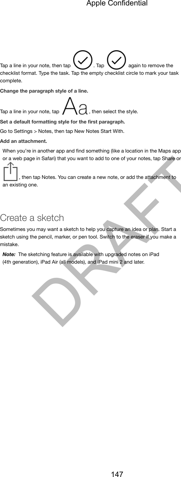Tap a line in your note, then tap  . Tap   again to remove thechecklist format. Type the task. Tap the empty checklist circle to mark your taskcomplete.Change the paragraph style of a line. Tap a line in your note, tap  , then select the style.Set a default formatting style for the ﬁrst paragraph.Go to Settings &gt; Notes, then tap New Notes Start With.Add an attachment.When you’re in another app and ﬁnd something (like a location in the Maps appor a web page in Safari) that you want to add to one of your notes, tap Share or, then tap Notes. You can create a new note, or add the attachment toan existing one.Create a sketchSometimes you may want a sketch to help you capture an idea or plan. Start asketch using the pencil, marker, or pen tool. Switch to the eraser if you make amistake.Note:  The sketching feature is available with upgraded notes on iPad(4th generation), iPad Air (all models), and iPad mini 2 and later.Apple Confidential147DRAFT