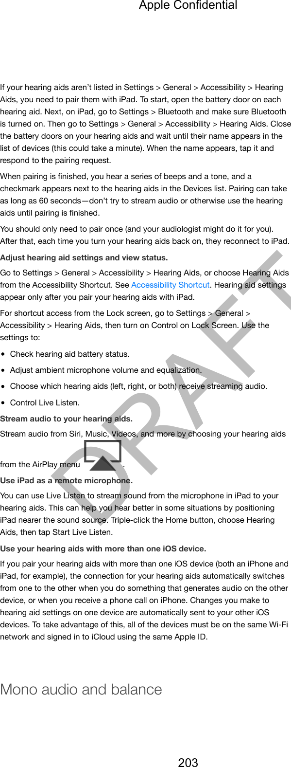 If your hearing aids aren’t listed in Settings &gt; General &gt; Accessibility &gt; HearingAids, you need to pair them with iPad. To start, open the battery door on eachhearing aid. Next, on iPad, go to Settings &gt; Bluetooth and make sure Bluetoothis turned on. Then go to Settings &gt; General &gt; Accessibility &gt; Hearing Aids. Closethe battery doors on your hearing aids and wait until their name appears in thelist of devices (this could take a minute). When the name appears, tap it andrespond to the pairing request.When pairing is ﬁnished, you hear a series of beeps and a tone, and acheckmark appears next to the hearing aids in the Devices list. Pairing can takeas long as 60 seconds—don’t try to stream audio or otherwise use the hearingaids until pairing is ﬁnished.You should only need to pair once (and your audiologist might do it for you).After that, each time you turn your hearing aids back on, they reconnect to iPad.Adjust hearing aid settings and view status.Go to Settings &gt; General &gt; Accessibility &gt; Hearing Aids, or choose Hearing Aidsfrom the Accessibility Shortcut. See Accessibility Shortcut. Hearing aid settingsappear only after you pair your hearing aids with iPad.For shortcut access from the Lock screen, go to Settings &gt; General &gt;Accessibility &gt; Hearing Aids, then turn on Control on Lock Screen. Use thesettings to:Check hearing aid battery status.Adjust ambient microphone volume and equalization.Choose which hearing aids (left, right, or both) receive streaming audio.Control Live Listen.Stream audio to your hearing aids.Stream audio from Siri, Music, Videos, and more by choosing your hearing aidsfrom the AirPlay menu  .Use iPad as a remote microphone.You can use Live Listen to stream sound from the microphone in iPad to yourhearing aids. This can help you hear better in some situations by positioningiPad nearer the sound source. Triple-click the Home button, choose HearingAids, then tap Start Live Listen.Use your hearing aids with more than one iOS device.If you pair your hearing aids with more than one iOS device (both an iPhone andiPad, for example), the connection for your hearing aids automatically switchesfrom one to the other when you do something that generates audio on the otherdevice, or when you receive a phone call on iPhone. Changes you make tohearing aid settings on one device are automatically sent to your other iOSdevices. To take advantage of this, all of the devices must be on the same Wi-Finetwork and signed in to iCloud using the same Apple ID.Mono audio and balanceApple Confidential203DRAFT