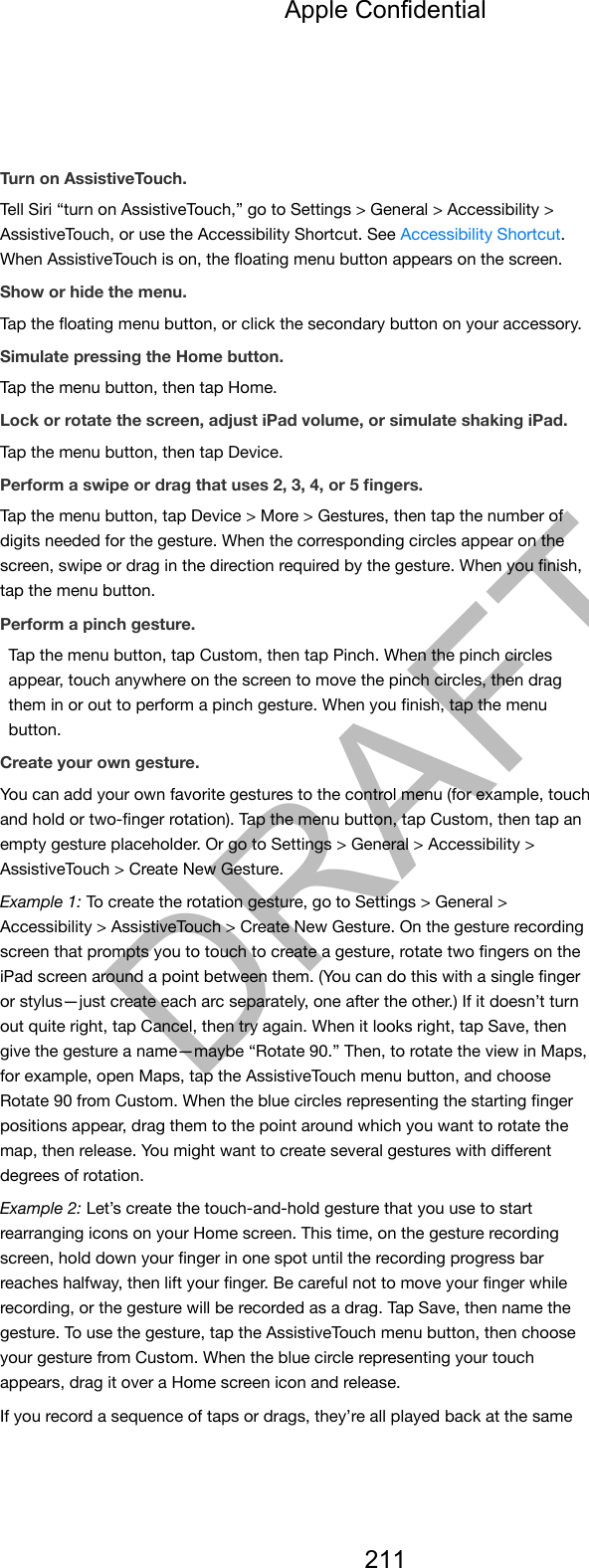 Turn on AssistiveTouch.Tell Siri “turn on AssistiveTouch,” go to Settings &gt; General &gt; Accessibility &gt;AssistiveTouch, or use the Accessibility Shortcut. See Accessibility Shortcut.When AssistiveTouch is on, the ﬂoating menu button appears on the screen.Show or hide the menu.Tap the ﬂoating menu button, or click the secondary button on your accessory.Simulate pressing the Home button.Tap the menu button, then tap Home.Lock or rotate the screen, adjust iPad volume, or simulate shaking iPad.Tap the menu button, then tap Device.Perform a swipe or drag that uses 2, 3, 4, or 5 ﬁngers.Tap the menu button, tap Device &gt; More &gt; Gestures, then tap the number ofdigits needed for the gesture. When the corresponding circles appear on thescreen, swipe or drag in the direction required by the gesture. When you ﬁnish,tap the menu button.Perform a pinch gesture.Tap the menu button, tap Custom, then tap Pinch. When the pinch circlesappear, touch anywhere on the screen to move the pinch circles, then dragthem in or out to perform a pinch gesture. When you ﬁnish, tap the menubutton.Create your own gesture.You can add your own favorite gestures to the control menu (for example, touchand hold or two-ﬁnger rotation). Tap the menu button, tap Custom, then tap anempty gesture placeholder. Or go to Settings &gt; General &gt; Accessibility &gt;AssistiveTouch &gt; Create New Gesture.Example 1: To create the rotation gesture, go to Settings &gt; General &gt;Accessibility &gt; AssistiveTouch &gt; Create New Gesture. On the gesture recordingscreen that prompts you to touch to create a gesture, rotate two ﬁngers on theiPad screen around a point between them. (You can do this with a single ﬁngeror stylus—just create each arc separately, one after the other.) If it doesn’t turnout quite right, tap Cancel, then try again. When it looks right, tap Save, thengive the gesture a name—maybe “Rotate 90.” Then, to rotate the view in Maps,for example, open Maps, tap the AssistiveTouch menu button, and chooseRotate 90 from Custom. When the blue circles representing the starting ﬁngerpositions appear, drag them to the point around which you want to rotate themap, then release. You might want to create several gestures with diﬀerentdegrees of rotation.Example 2: Let’s create the touch-and-hold gesture that you use to startrearranging icons on your Home screen. This time, on the gesture recordingscreen, hold down your ﬁnger in one spot until the recording progress barreaches halfway, then lift your ﬁnger. Be careful not to move your ﬁnger whilerecording, or the gesture will be recorded as a drag. Tap Save, then name thegesture. To use the gesture, tap the AssistiveTouch menu button, then chooseyour gesture from Custom. When the blue circle representing your touchappears, drag it over a Home screen icon and release.If you record a sequence of taps or drags, they’re all played back at the sameApple Confidential211DRAFT