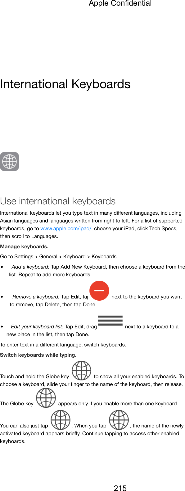 International KeyboardsUse international keyboardsInternational keyboards let you type text in many diﬀerent languages, includingAsian languages and languages written from right to left. For a list of supportedkeyboards, go to www.apple.com/ipad/, choose your iPad, click Tech Specs,then scroll to Languages.Manage keyboards.Go to Settings &gt; General &gt; Keyboard &gt; Keyboards.Add a keyboard: Tap Add New Keyboard, then choose a keyboard from thelist. Repeat to add more keyboards.Remove a keyboard: Tap Edit, tap   next to the keyboard you wantto remove, tap Delete, then tap Done.Edit your keyboard list: Tap Edit, drag   next to a keyboard to anew place in the list, then tap Done.To enter text in a diﬀerent language, switch keyboards.Switch keyboards while typing.Touch and hold the Globe key   to show all your enabled keyboards. Tochoose a keyboard, slide your ﬁnger to the name of the keyboard, then release.The Globe key   appears only if you enable more than one keyboard.You can also just tap  . When you tap  , the name of the newlyactivated keyboard appears brieﬂy. Continue tapping to access other enabledkeyboards.Apple Confidential215