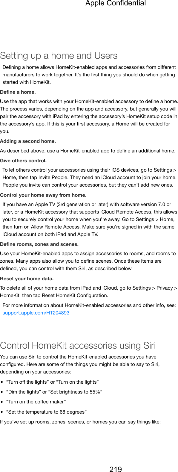 Setting up a home and UsersDeﬁning a home allows HomeKit-enabled apps and accessories from diﬀerentmanufacturers to work together. It’s the ﬁrst thing you should do when gettingstarted with HomeKit.Deﬁne a home.Use the app that works with your HomeKit-enabled accessory to deﬁne a home.The process varies, depending on the app and accessory, but generally you willpair the accessory with iPad by entering the accessory’s HomeKit setup code inthe accessory’s app. If this is your ﬁrst accessory, a Home will be created foryou.Adding a second home.As described above, use a HomeKit-enabled app to deﬁne an additional home.Give others control.To let others control your accessories using their iOS devices, go to Settings &gt;Home, then tap Invite People. They need an iCloud account to join your home.People you invite can control your accessories, but they can’t add new ones.Control your home away from home.If you have an Apple TV (3rd generation or later) with software version 7.0 orlater, or a HomeKit accessory that supports iCloud Remote Access, this allowsyou to securely control your home when you’re away. Go to Settings &gt; Home,then turn on Allow Remote Access. Make sure you’re signed in with the sameiCloud account on both iPad and Apple TV.Deﬁne rooms, zones and scenes.Use your HomeKit-enabled apps to assign accessories to rooms, and rooms tozones. Many apps also allow you to deﬁne scenes. Once these items aredeﬁned, you can control with them Siri, as described below.Reset your home data.To delete all of your home data from iPad and iCloud, go to Settings &gt; Privacy &gt;HomeKit, then tap Reset HomeKit Conﬁguration.For more information about HomeKit-enabled accessories and other info, see:support.apple.com/HT204893Control HomeKit accessories using SiriYou can use Siri to control the HomeKit-enabled accessories you haveconﬁgured. Here are some of the things you might be able to say to Siri,depending on your accessories:“Turn oﬀ the lights” or “Turn on the lights”“Dim the lights” or “Set brightness to 55%”“Turn on the coﬀee maker”“Set the temperature to 68 degrees”If you’ve set up rooms, zones, scenes, or homes you can say things like:Apple Confidential219