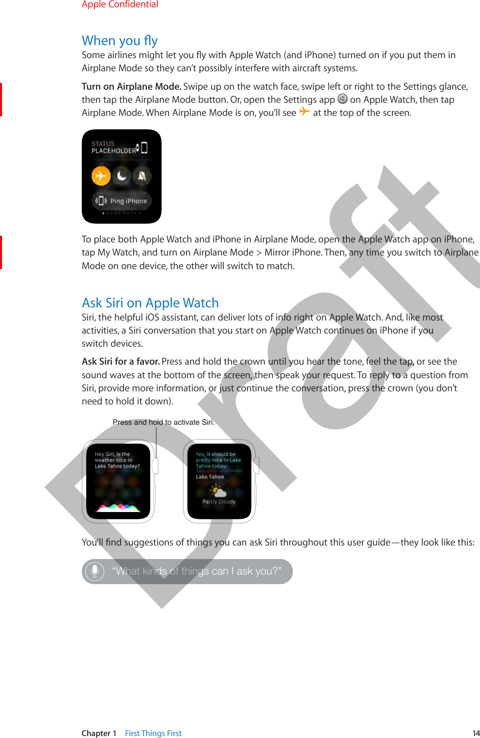 Chapter 1    First Things First  14When you ySome airlines might let you y with Apple Watch (and iPhone) turned on if you put them in Airplane Mode so they can’t possibly interfere with aircraft systems.Turn on Airplane Mode. Swipe up on the watch face, swipe left or right to the Settings glance, then tap the Airplane Mode button. Or, open the Settings app   on Apple Watch, then tap Airplane Mode. When Airplane Mode is on, you’ll see   at the top of the screen.To place both Apple Watch and iPhone in Airplane Mode, open the Apple Watch app on iPhone, tap My Watch, and turn on Airplane Mode &gt; Mirror iPhone. Then, any time you switch to Airplane Mode on one device, the other will switch to match.Ask Siri on Apple WatchSiri, the helpful iOS assistant, can deliver lots of info right on Apple Watch. And, like most activities, a Siri conversation that you start on Apple Watch continues on iPhone if you switch devices.Ask Siri for a favor. Press and hold the crown until you hear the tone, feel the tap, or see the sound waves at the bottom of the screen, then speak your request. To reply to a question from Siri, provide more information, or just continue the conversation, press the crown (you don’t need to hold it down).Press and hold to activate Siri.You’ll nd suggestions of things you can ask Siri throughout this user guide—they look like this:“What kinds of things can I ask you?”Apple Confidential  100% resize factorDraft
