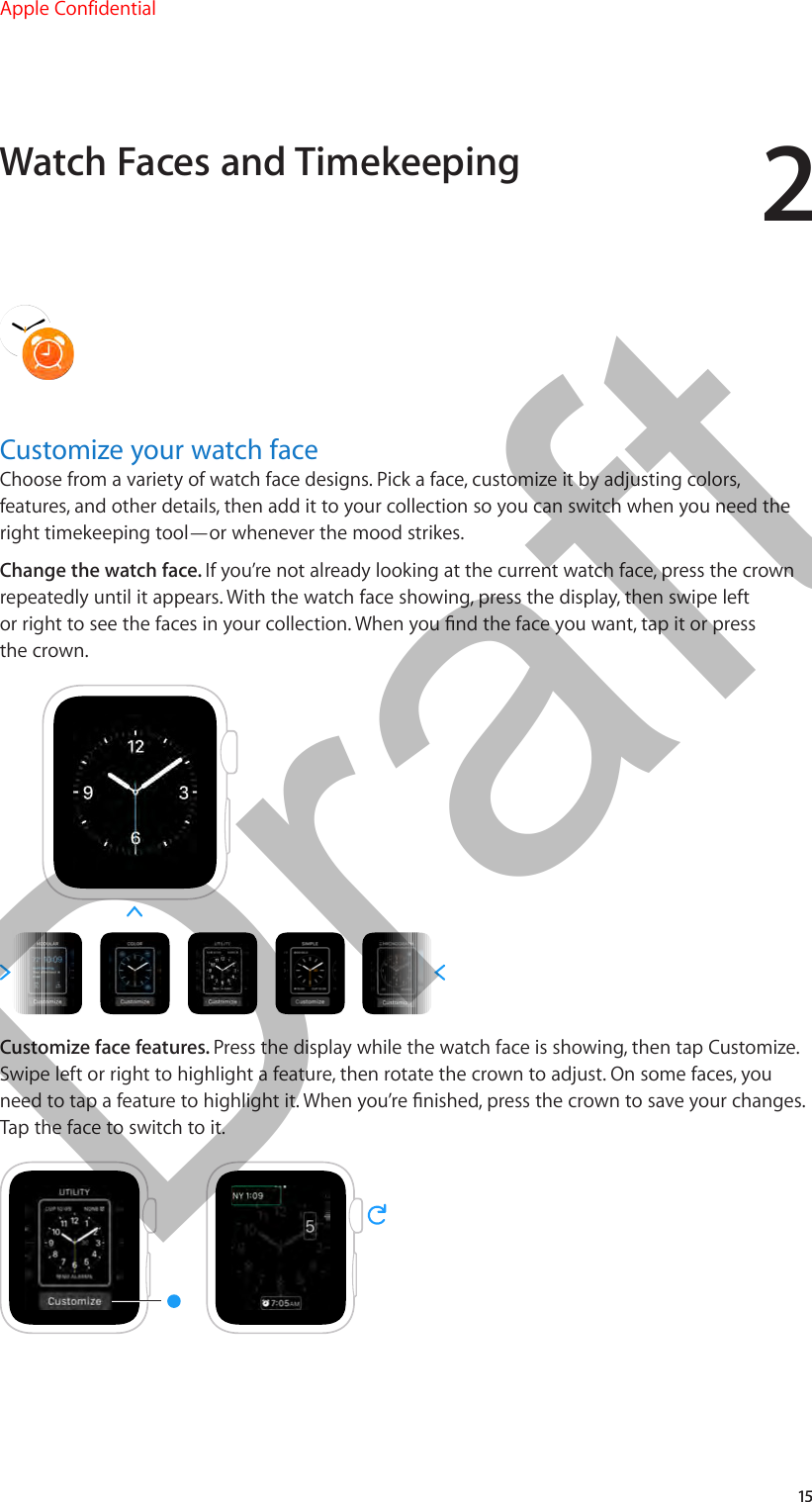 215Customize your watch faceChoose from a variety of watch face designs. Pick a face, customize it by adjusting colors, features, and other details, then add it to your collection so you can switch when you need the right timekeeping tool—or whenever the mood strikes.Change the watch face. If you’re not already looking at the current watch face, press the crown repeatedly until it appears. With the watch face showing, press the display, then swipe left or right to see the faces in your collection. When you nd the face you want, tap it or press the crown.Customize face features. Press the display while the watch face is showing, then tap Customize. Swipe left or right to highlight a feature, then rotate the crown to adjust. On some faces, you need to tap a feature to highlight it. When you’re nished, press the crown to save your changes. Tap the face to switch to it.Watch Faces and TimekeepingApple Confidential  100% resize factorDraft