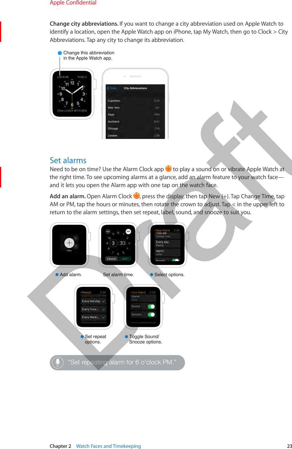 Chapter 2    Watch Faces and Timekeeping  23Change city abbreviations. If you want to change a city abbreviation used on Apple Watch to identify a location, open the Apple Watch app on iPhone, tap My Watch, then go to Clock &gt; City Abbreviations. Tap any city to change its abbreviation.Change this abbreviationin the Apple Watch app.Set alarmsNeed to be on time? Use the Alarm Clock app   to play a sound on or vibrate Apple Watch at the right time. To see upcoming alarms at a glance, add an alarm feature to your watch face—and it lets you open the Alarm app with one tap on the watch face.Add an alarm. Open Alarm Clock  , press the display, then tap New (+). Tap Change Time, tap AM or PM, tap the hours or minutes, then rotate the crown to adjust. Tap &lt; in the upper left to return to the alarm settings, then set repeat, label, sound, and snooze to suit you.Add alarm. Select options.Set alarm time.Set repeatoptions.Toggle Sound/Snooze options.“Set repeating alarm for 6 o’clock PM.”Apple Confidential  100% resize factorDraft