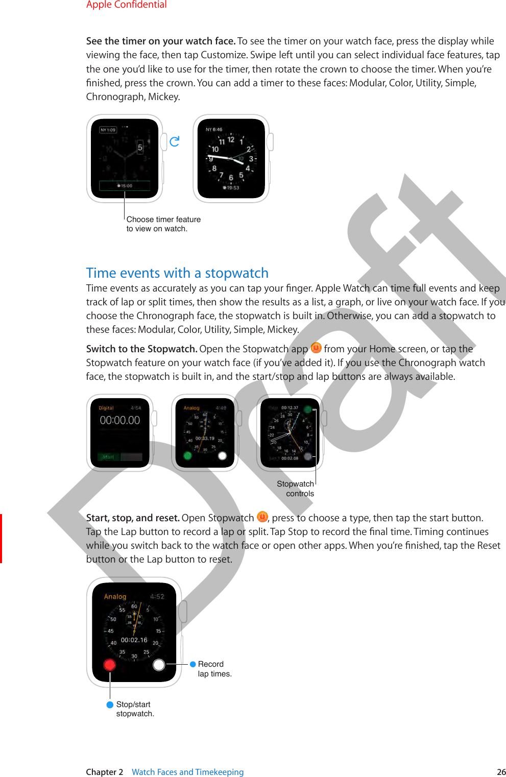 Chapter 2    Watch Faces and Timekeeping  26See the timer on your watch face. To see the timer on your watch face, press the display while viewing the face, then tap Customize. Swipe left until you can select individual face features, tap the one you’d like to use for the timer, then rotate the crown to choose the timer. When you’re nished, press the crown. You can add a timer to these faces: Modular, Color, Utility, Simple, Chronograph, Mickey.Choose timer featureto view on watch.Time events with a stopwatchTime events as accurately as you can tap your nger. Apple Watch can time full events and keep track of lap or split times, then show the results as a list, a graph, or live on your watch face. If you choose the Chronograph face, the stopwatch is built in. Otherwise, you can add a stopwatch to these faces: Modular, Color, Utility, Simple, Mickey.Switch to the Stopwatch. Open the Stopwatch app   from your Home screen, or tap the Stopwatch feature on your watch face (if you’ve added it). If you use the Chronograph watch face, the stopwatch is built in, and the start/stop and lap buttons are always available.StopwatchcontrolsStart, stop, and reset. Open Stopwatch  , press to choose a type, then tap the start button. Tap the Lap button to record a lap or split. Tap Stop to record the nal time. Timing continues while you switch back to the watch face or open other apps. When you’re nished, tap the Reset button or the Lap button to reset.Recordlap times.Stop/startstopwatch.Apple Confidential  100% resize factorDraft