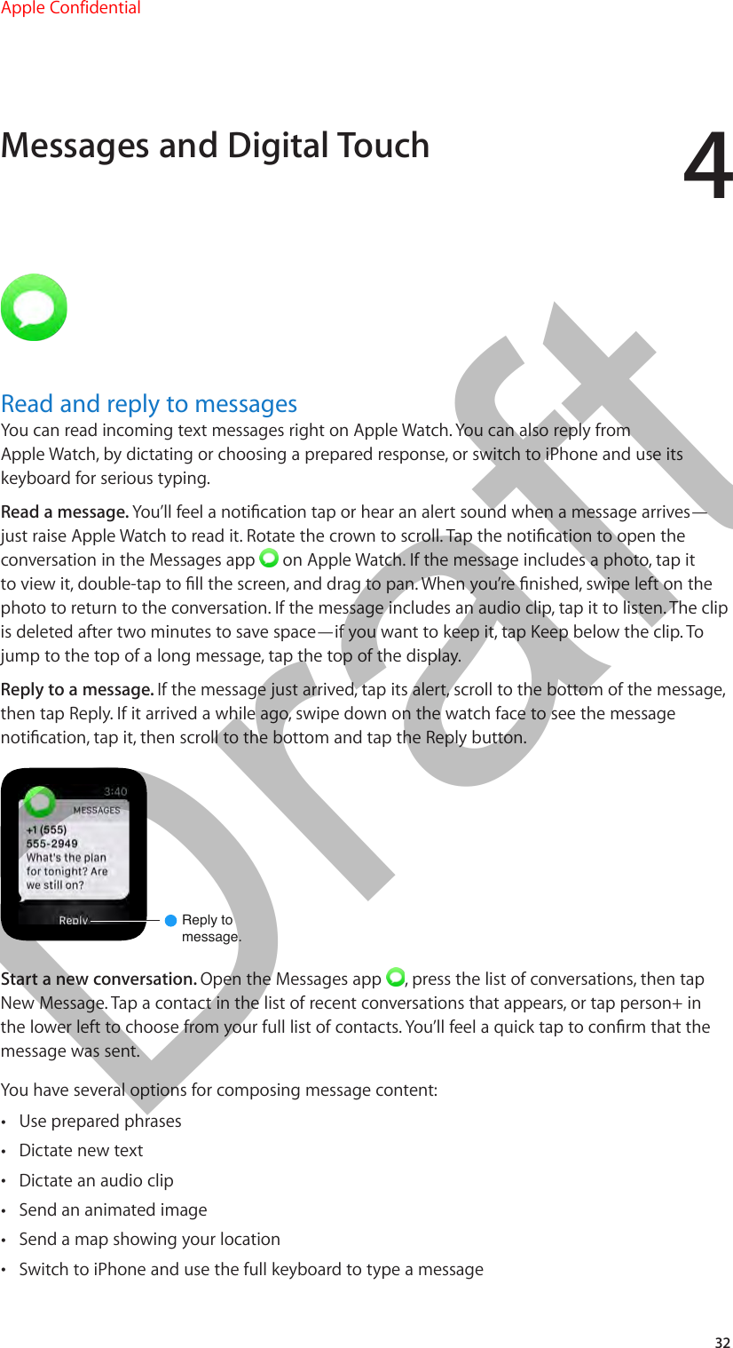 432Read and reply to messagesYou can read incoming text messages right on Apple Watch. You can also reply from Apple Watch, by dictating or choosing a prepared response, or switch to iPhone and use its keyboard for serious typing.Read a message. You’ll feel a notication tap or hear an alert sound when a message arrives—just raise Apple Watch to read it. Rotate the crown to scroll. Tap the notication to open the conversation in the Messages app   on Apple Watch. If the message includes a photo, tap it to view it, double-tap to ll the screen, and drag to pan. When you’re nished, swipe left on the photo to return to the conversation. If the message includes an audio clip, tap it to listen. The clip is deleted after two minutes to save space—if you want to keep it, tap Keep below the clip. To jump to the top of a long message, tap the top of the display.Reply to a message. If the message just arrived, tap its alert, scroll to the bottom of the message, then tap Reply. If it arrived a while ago, swipe down on the watch face to see the message notication, tap it, then scroll to the bottom and tap the Reply button.Reply tomessage.Start a new conversation. Open the Messages app  , press the list of conversations, then tap New Message. Tap a contact in the list of recent conversations that appears, or tap person+ in the lower left to choose from your full list of contacts. You’ll feel a quick tap to conrm that the message was sent.You have several options for composing message content: •Use prepared phrases •Dictate new text •Dictate an audio clip •Send an animated image •Send a map showing your location •Switch to iPhone and use the full keyboard to type a messageMessages and Digital TouchApple Confidential  100% resize factorDraft