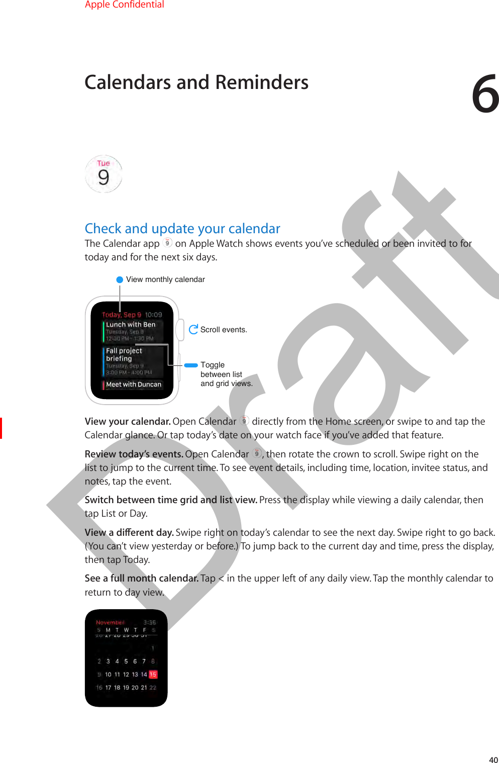 640Check and update your calendarThe Calendar app   on Apple Watch shows events you’ve scheduled or been invited to for today and for the next six days.View monthly calendarScroll events.Togglebetween listand grid views.View your calendar. Open Calendar   directly from the Home screen, or swipe to and tap the Calendar glance. Or tap today’s date on your watch face if you’ve added that feature.Review today’s events. Open Calendar  , then rotate the crown to scroll. Swipe right on the list to jump to the current time. To see event details, including time, location, invitee status, and notes, tap the event.Switch between time grid and list view. Press the display while viewing a daily calendar, then tap List or Day.View a dierent day. Swipe right on today’s calendar to see the next day. Swipe right to go back. (You can’t view yesterday or before.) To jump back to the current day and time, press the display, then tap Today.See a full month calendar. Tap &lt; in the upper left of any daily view. Tap the monthly calendar to return to day view.Calendars and RemindersApple Confidential  100% resize factorDraft