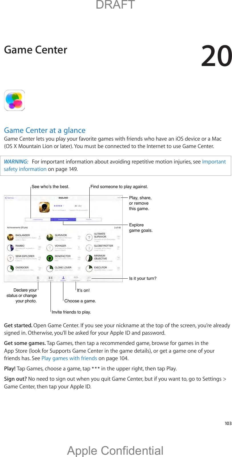 20   103Game Center at a glanceGame Center lets you play your favorite games with friends who have an iOS device or a Mac (OS X Mountain Lion or later). You must be connected to the Internet to use Game Center.WARNING:  (QTKORQTVCPVKPHQTOCVKQPCDQWVCXQKFKPITGRGVKVKXGOQVKQPKPLWTKGUUGGImportant safety information on page 149.Declare your status or change your photo.Declare your status or change your photo.6HHZKR·VWKHEHVW6HHZKR·VWKHEHVWPlay, share, or remove this game.Play, share, or remove this game.Explore game goals.Explore game goals.Is it your turn?Is it your turn?Invite friends to play.Invite friends to play.Choose a game.Choose a game.,W·VRQ,W·VRQFind someone to play against.Find someone to play against.Get started. Open Game Center. If you see your nickname at the top of the screen, you’re already signed in. Otherwise, you’ll be asked for your Apple ID and password.Get some games. Tap Games, then tap a recommended game, browse for games in the App Store (look for Supports Game Center in the game details), or get a game one of your friends has. See Play games with friends on page 104.Play! Tap Games, choose a game, tap   in the upper right, then tap Play.Sign out? No need to sign out when you quit Game Center, but if you want to, go to Settings &gt; Game Center, then tap your Apple ID.Game Center          DRAFTApple Confidential