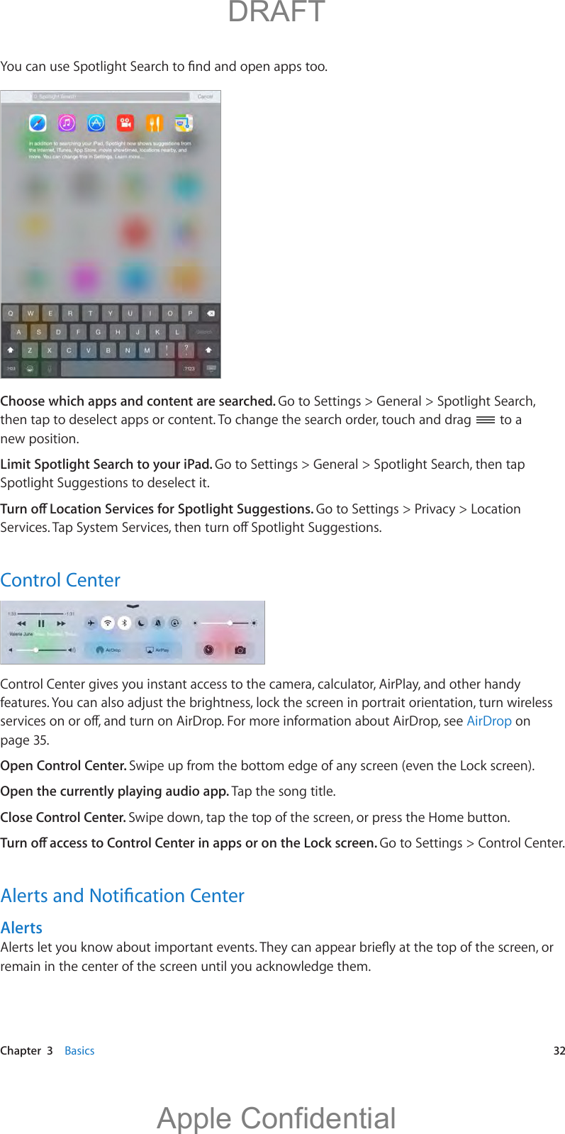   Chapter  3    Basics  32;QWECPWUG5RQVNKIJV5GCTEJVQ°PFCPFQRGPCRRUVQQChoose which apps and content are searched. Go to Settings &gt; General &gt; Spotlight Search, then tap to deselect apps or content. To change the search order, touch and drag   to a new position.Limit Spotlight Search to your iPad. Go to Settings &gt; General &gt; Spotlight Search, then tap Spotlight Suggestions to deselect it.6WTPQÒ.QECVKQP5GTXKEGUHQT5RQVNKIJV5WIIGUVKQPUGo to Settings &gt; Privacy &gt; Location 5GTXKEGU6CR5[UVGO5GTXKEGUVJGPVWTPQÒ5RQVNKIJV5WIIGUVKQPUControl CenterControl Center gives you instant access to the camera, calculator, AirPlay, and other handy HGCVWTGU;QWECPCNUQCFLWUVVJGDTKIJVPGUUNQEMVJGUETGGPKPRQTVTCKVQTKGPVCVKQPVWTPYKTGNGUUUGTXKEGUQPQTQÒCPFVWTPQP#KT&amp;TQR(QTOQTGKPHQTOCVKQPCDQWV#KT&amp;TQRUGGAirDrop on page 35.Open Control Center. Swipe up from the bottom edge of any screen (even the Lock screen).Open the currently playing audio app. Tap the song title.Close Control Center. Swipe down, tap the top of the screen, or press the Home button.6WTPQÒCEEGUUVQ%QPVTQN%GPVGTKPCRRUQTQPVJG.QEMUETGGPGo to Settings &gt; Control Center. #NGTVUCPF0QVK°ECVKQP%GPVGTAlerts#NGTVUNGV[QWMPQYCDQWVKORQTVCPVGXGPVU6JG[ECPCRRGCTDTKG±[CVVJGVQRQHVJGUETGGPQTremain in the center of the screen until you acknowledge them.          DRAFTApple Confidential