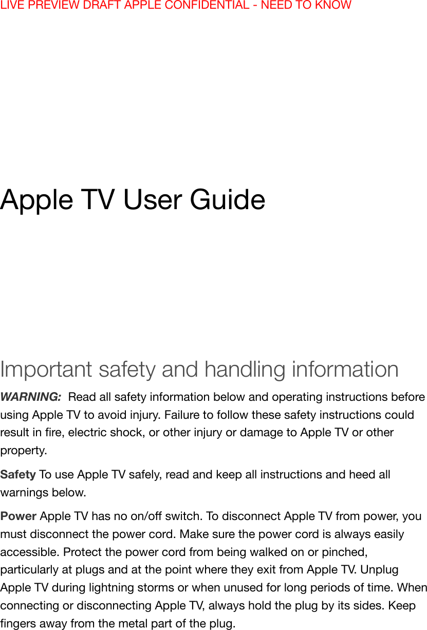 LIVE PREVIEW DRAFT APPLE CONFIDENTIAL - NEED TO KNOWApple TV User GuideImportant safety and handling informationWARNING:  Read all safety information below and operating instructions beforeusing Apple TV to avoid injury. Failure to follow these safety instructions couldresult in ﬁre, electric shock, or other injury or damage to Apple TV or otherproperty.Safety To use Apple TV safely, read and keep all instructions and heed allwarnings below.Power Apple TV has no on/oﬀ switch. To disconnect Apple TV from power, youmust disconnect the power cord. Make sure the power cord is always easilyaccessible. Protect the power cord from being walked on or pinched,particularly at plugs and at the point where they exit from Apple TV. UnplugApple TV during lightning storms or when unused for long periods of time. Whenconnecting or disconnecting Apple TV, always hold the plug by its sides. Keepﬁngers away from the metal part of the plug.